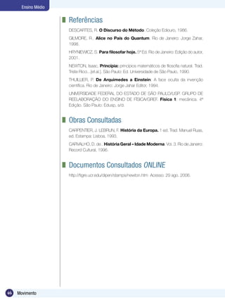46 Movimento
Ensino Médio
	 Referências
DESCARTES, R. O Discurso do Método. Coleção Ediouro, 1986.
GILMORE, R.. Alice no País do Quantum. Rio de Janeiro: Jorge Zahar,
1998.
HRYNIEWICZ, S. Para filosofar hoje. 5ª Ed. Rio de Janeiro: Edição do autor,
2001.
NEWTON, Isaac, Princípia: princípios matemáticos de filosofia natural. Trad.
Triste Ricci...[et.al.]. São Paulo: Ed. Universidade de São Paulo, 1990.
THUILLIER, P. De Arquimedes a Einstein: A face oculta da invenção
científica. Rio de Janeiro: Jorge Jahar Editor, 1994.
UNIVERSIDADE FEDERAL DO ESTADO DE SÃO PAULO/USP. GRUPO DE
REELABORAÇÃO DO ENSINO DE FÍSICA/GREF. Física 1: mecânica. 4ª
Edição. São Paulo: Edusp, s/d.
	 Obras Consultadas
CARPENTIER, J. LEBRUN, F. História da Europa. 1 ed. Trad. Manuel Ruas,
ed. Estampa: Lisboa, 1993.
CARVALHO, D. de.. História Geral – Idade Moderna. Vol. 3. Rio de Janeiro:
Record Cultural, 1996.
	 Documentos Consultados Online
http://tigre.ucr.edu/dipen/stamps/newton.htm Acesso: 29 ago. 2006.
 