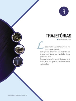 49Trajetórias
Física
1
Colégio Estadual Dr. Willie Davids - Londrina - PR
3
Trajetórias
Kleber Sebastião Juliani1

ançamento de martelo, você co-
nhece esse esporte?
Por que as trajetórias do martelo são
sempre em forma de parábola? Com-
portadas, não?
Por que o martelo, ao ser lançado pelo
atleta, não sai “por aí”, dando voltas e
mais voltas?
 