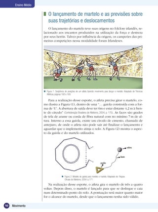 50 Movimento
Ensino Médio
	 O lançamento de martelo e as previsões sobre
suas trajetórias e deslocamentos
O lançamento do martelo teve suas origens no folclore irlandês, re-
lacionado aos encantos produzidos na utilização da força e destreza
por seus heróis. Talvez por influência da origem, os campeões das pri-
meiras competições nessa modalidade foram Irlandeses.
Na realização desse esporte, o atleta gira o martelo de três a quatro
voltas. Depois disso, o martelo é lançado para que se desloque e caia
num determinado ponto do solo. A pontuação será maior quanto maior
for o alcance do martelo, desde que o lançamento tenha sido válido.
Figura 2: Modelo de gaiola para martelo e martelo. Adaptado de: Regras
Oficiais de Atletismo, 2004. p.171.

Para a realização desse esporte, o atleta precisa girar o martelo, co-
mo ilustra a Figura (1), dentro de uma “… gaiola construída com a for-
ma de ‘U’. A abertura de saída deve ter 6m e estar distante 4,2 m à fren-
te do círculo” (Confederação Brasileira de Atletismo, 2004, p. 170). As faces são grades
de tela de arame ou corda de fibra natural com no mínimo 7 m de al-
tura. Interno a essa gaiola, existe um círculo de cimento, chamado de
anteparo, de onde o atleta não pode sair até finalizar o lançamento e
aguardar que o implemento atinja o solo. A Figura (2) mostra o aspec-
to da gaiola e do martelo utilizados.
Figura 1. Seqüência de posições de um atleta fazendo movimento para lançar o martelo. Adaptado de Técnicas
Atléticas, páginas 168 e 169.

 