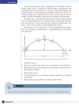 52 Movimento
Ensino Médio
Discuta com seus colegas e professor as questões anteriores, antes de prosseguir na leitura!
	 DEBATE
Iniciando com x:
	 Quais são as forças que agem, para o movimento na horizontal?
	 De acordo com a questão anterior, o movimento é uniforme ou uni-
formemente variado?
	 Agora para o eixo y:
	 O que acontece com a velocidade durante a trajetória na subida? E
na descida?
	 Existe alguma força agindo no martelo? Qual? Como?
O que queremos dizer é que consideramos a velocidade de lança-
mento como sendo o resultado da soma de duas componentes, uma
horizontal (Vx
) e uma vertical (Vy
). A soma das duas componentes tem
como resultado o comportamento parabólico mostrado na Figura (3).
Pense em algo que se movimenta para cima e para o lado ao mesmo
tempo. As duas velocidades comportam-se de maneira independente.
Na Figura (3), a velocidade de lançamento aparece esquematizada
em suas componentes, Vx
e Vy
. Vamos analisar o movimento em rela-
ção aos dois eixos: x que está associada à distância atingida pelo mar-
telo e y que está associada à altura atingida pelo martelo.
Mas por que é interessante fazer essa decomposição? Para respon-
der a essa pergunta, analisaremos o comportamento da velocidade
em cada eixo.
Figura 3: Representação da velocidade de lançamento (em vermelho) e suas componentes (em azul).
alcance
H
V0y
V0
0 Vx
Vx
V1y
V1
V2
=V2
Vx
V3
V3y
Vx
V4y
V4
x
y
Vx
Vy=0
 