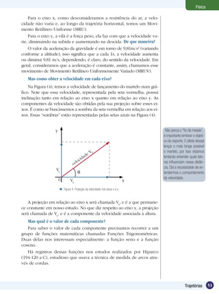 53Trajetórias
Física
Para o eixo x, como desconsideramos a resistência do ar, a velo-
cidade não varia e, ao longo da trajetória horizontal, temos um Movi-
mento Retilíneo Uniforme (MRU).
Para o eixo y, a vilã é a força peso, ela faz com que a velocidade va-
rie, diminuindo na subida e aumentando na descida. De que maneira?
O valor da aceleração da gravidade é em torno de 9,81m/s2
(variando
conforme a altitude), isso significa que a cada 1s, a velocidade aumenta
ou diminui 9,81 m/s, dependendo, é claro, do sentido da velocidade. Em
geral, consideramos que a aceleração é constante, assim, chamamos esse
movimento de Movimento Retilíneo Uniformemente Variado (MRUV).
Mas como obter a velocidade em cada eixo?
Na Figura (4), temos a velocidade de lançamento do martelo num grá-
fico. Note que essa velocidade, representada pela seta vermelha, possui
inclinação tanto em relação ao eixo x quanto em relação ao eixo y. As
componentes da velocidade são obtidas pela sua projeção sobre esses ei-
xos. É como se buscássemos a sombra da seta vermelha em relação aos ei-
xos. Essas “sombras” estão representadas pelas setas azuis na Figura (4).
A projeção em relação ao eixo x será chamada Vx
, e é a que permane-
ce constante em nosso estudo. No que diz respeito ao eixo y, a projeção
será chamada de Vy
, e é a componente da velocidade associada à altura.
Mas qual é o valor de cada componente?
Para saber o valor de cada componente precisamos recorrer a um
grupo de funções matemáticas chamadas Funções Trigonométricas.
Duas delas nos interessam especialmente: a função seno e a função
coseno.
Há registros dessas funções nos estudos realizados por Hiparco
(194-120 a.C), estudioso que usava a técnica de medida de arcos atra-
vés de cordas.
Não perca o “fio da meada”,
é importante lembrar o objeti-
vo do esporte. O atleta deseja
lançar o mais longe possível
o martelo, por isso estamos
tentando entender quais fato-
res influenciam nessa distân-
cia. Daí a necessidade de en-
tendermos o comportamento
da velocidade.
Figura 4: Projeção da velocidade nos eixos x e y.
y
Vy
Vx
velocidade V0
x0
 