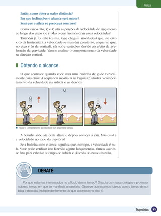 55Trajetórias
Física
Então, como obter a maior distância?
Em que inclinações o alcance será maior?
Será que o atleta se preocupa com isso?	
Como temos dito, Vx
e Vy
são as porções da velocidade de lançamento
ao longo dos eixos x e y. Mas o que faremos com essas velocidades?
Também já foi dito (calma, logo chegam novidades) que, no eixo
x (o da horizontal), a velocidade se mantém constante, enquanto que,
no eixo y (o da vertical), ela sofre variações devido ao efeito da ace-
leração da gravidade. Vamos analisar o comportamento da velocidade
na direção vertical.
	 Obtendo o alcance
O que acontece quando você atira uma bolinha de gude vertical-
mente para cima? A seqüência mostrada na Figura (6) ilustra o compor-
tamento da velocidade na subida e na descida.
Por que estamos interessados no cálculo deste tempo? Discuta com seus colegas e professor
sobre o tempo em que se manifesta a trajetória. Observe que estamos lidando com o tempo de su-
bida e descida, independentemente do que acontece no eixo X.
	 DEBATE
A bolinha sobe até certa altura e depois começa a cair. Mas qual é
a velocidade no topo da trajetória?
Se a bolinha sobe e desce, significa que, no topo, a velocidade é nu-
la. Você pode verificar isso fazendo alguns lançamentos. Vamos usar es-
se fato para calcular o tempo de subida e descida do nosso martelo.
Figura 6: Comportamento da velocidade num lançamento vertical.
 