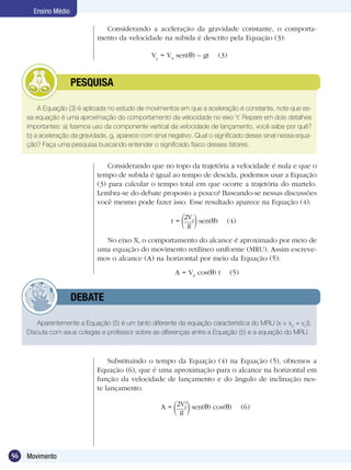 56 Movimento
Ensino Médio
A Equação (3) é aplicada no estudo de movimentos em que a aceleração é constante, note que es-
sa equação é uma aproximação do comportamento da velocidade no eixo Y. Repare em dois detalhes
importantes: a) fizemos uso da componente vertical da velocidade de lançamento, você sabe por quê?
b) a aceleração da gravidade, g, aparece com sinal negativo. Qual o significado desse sinal nessa equa-
ção? Faça uma pesquisa buscando entender o significado físico desses fatores.
	 PESQUISA
Considerando que no topo da trajetória a velocidade é nula e que o
tempo de subida é igual ao tempo de descida, podemos usar a Equação
(3) para calcular o tempo total em que ocorre a trajetória do martelo.
Lembra-se do debate proposto a pouco? Baseando-se nessas discussões
você mesmo pode fazer isso. Esse resultado aparece na Equação (4):
Aparentemente a Equação (5) é um tanto diferente da equação característica do MRU (x = x0
+ v0
t).
Discuta com seus colegas e professor sobre as diferenças entre a Equação (5) e a equação do MRU.
	 DEBATE
Substituindo o tempo da Equação (4) na Equação (5), obtemos a
Equação (6), que é uma aproximação para o alcance na horizontal em
função da velocidade de lançamento e do ângulo de inclinação nes-
te lançamento.
A = 2V2
0
g
sen( ) cos( ) (6)
A = V0
cos( ) t (5)
No eixo X, o comportamento do alcance é aproximado por meio de
uma equação do movimento retilíneo uniforme (MRU). Assim escreve-
mos o alcance (A) na horizontal por meio da Equação (5):
t =
2V0
g
sen( ) (4)
Considerando a aceleração da gravidade constante, o comporta-
mento da velocidade na subida é descrito pela Equação (3):
Vy
= V0
sen( ) – gt (3)
 
