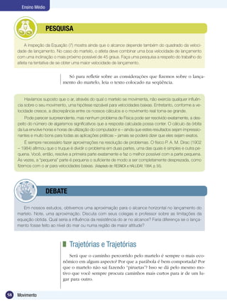 58 Movimento
Ensino Médio
A inspeção da Equação (7) mostra ainda que o alcance depende também do quadrado da veloci-
dade de lançamento. No caso do martelo, o atleta deve combinar uma boa velocidade de lançamento
com uma inclinação o mais próximo possível de 45 graus. Faça uma pesquisa a respeito do trabalho do
atleta na tentativa de se obter uma maior velocidade de lançamento.
	 PESQUISA
Só para refletir sobre as considerações que fizemos sobre o lança-
mento do martelo, leia o texto colocado na seqüência.
Em nossos estudos, obtivemos uma aproximação para o alcance horizontal no lançamento do
martelo. Note, uma aproximação. Discuta com seus colegas e professor sobre as limitações da
equação obtida. Qual seria a influência da resistência do ar no alcance? Faria diferença se o lança-
mento fosse feito ao nível do mar ou numa região de maior altitude?
	 DEBATE
Havíamos suposto que o ar, através do qual o martelo se movimenta, não exercia qualquer influên-
cia sobre o seu movimento, uma hipótese razoável para velocidades baixas. Entretanto, conforme a ve-
locidade cresce, a discrepância entre os nossos cálculos e o movimento real torna-se grande.
Pode parecer surpreendente, mas nenhum problema de Física pode ser resolvido exatamente, a des-
peito do número de algarismos significativos que a resposta calculada possa conter. O cálculo da órbita
da lua envolve horas e horas de utilização do computador e – ainda que estes resultados sejam impressio-
nantes e muito bons para todas as aplicações práticas – jamais se poderá dizer que eles sejam exatos.
É sempre necessário fazer aproximações na resolução de problemas. O físico P. A. M. Dirac (1902
– 1984) afirmou que o truque é dividir o problema em duas partes, uma das quais é simples e outra pe-
quena. Você, então, resolve a primeira parte exatamente e faz o melhor possível com a parte pequena.
Às vezes, a “pequena” parte é pequena o suficiente de modo a ser completamente desprezada, como
fizemos com o ar para velocidades baixas. (Adaptado de: RESNICK e HALLIDAY, 1994, p. 55).
	 Trajetórias e Trajetórias
Será que o caminho percorrido pelo martelo é sempre o mais eco-
nômico em algum aspecto? Por que a parábola é bem comportada? Por
que o martelo não sai fazendo “piruetas”? Isso se dá pelo mesmo mo-
tivo que você sempre procura caminhos mais curtos para ir de um lu-
gar para outro.
 