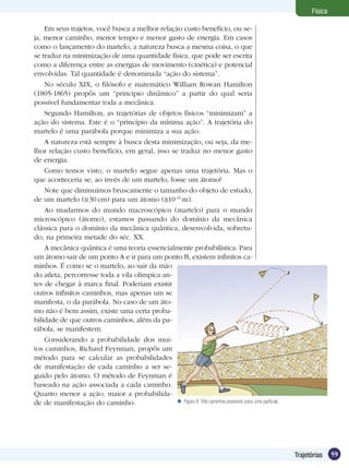 59Trajetórias
Física
Em seus trajetos, você busca a melhor relação custo benefício, ou se-
ja, menor caminho, menor tempo e menor gasto de energia. Em casos
como o lançamento do martelo, a natureza busca a mesma coisa, o que
se traduz na minimização de uma quantidade física, que pode ser escrita
como a diferença entre as energias de movimento (cinética) e potencial
envolvidas. Tal quantidade é denominada “ação do sistema”.
No século XIX, o filósofo e matemático William Rowan Hamilton
(1805-1865) propôs um “princípio dinâmico” a partir do qual seria
possível fundamentar toda a mecânica.
Segundo Hamilton, as trajetórias de objetos físicos “minimizam” a
ação do sistema. Este é o “princípio da mínima ação”. A trajetória do
martelo é uma parábola porque minimiza a sua ação.
A natureza está sempre à busca desta minimização, ou seja, da me-
lhor relação custo benefício, em geral, isso se traduz no menor gasto
de energia.
Como temos visto, o martelo segue apenas uma trajetória. Mas o
que aconteceria se, ao invés de um martelo, fosse um átomo?
Note que diminuímos bruscamente o tamanho do objeto de estudo,
de um martelo ( 30 cm) para um átomo ( 10-10
m).
Ao mudarmos do mundo macroscópico (martelo) para o mundo
microscópico (átomo), estamos passando do domínio da mecânica
clássica para o domínio da mecânica quântica, desenvolvida, sobretu-
do, na primeira metade do séc. XX.
A mecânica quântica é uma teoria essencialmente probabilística. Para
um átomo sair de um ponto A e ir para um ponto B, existem infinitos ca-
minhos. É como se o martelo, ao sair da mão
do atleta, percorresse toda a vila olímpica an-
tes de chegar à marca final. Poderiam existir
outros infinitos caminhos, mas apenas um se
manifesta, o da parábola. No caso de um áto-
mo não é bem assim, existe uma certa proba-
bilidade de que outros caminhos, além da pa-
rábola, se manifestem.
Considerando a probabilidade dos mui-
tos caminhos, Richard Feynman, propôs um
método para se calcular as probabilidades
de manifestação de cada caminho a ser se-
guido pelo átomo. O método de Feynman é
baseado na ação associada a cada caminho.
Quanto menor a ação, maior a probabilida-
de de manifestação do caminho. Figura 8:Três caminhos possíveis para uma partícula.
 