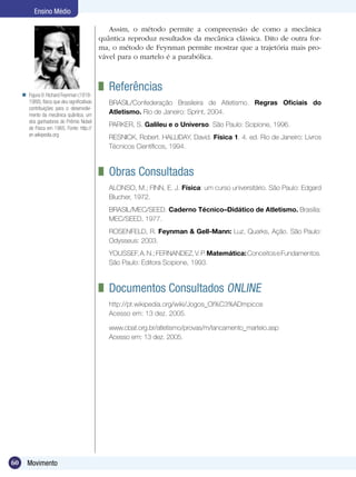 60 Movimento
Ensino Médio
Figura 9:Richard Feynman (1918-
1988), físico que deu significativas
contribuições para o desenvolvi-
mento da mecânica quântica, um
dos ganhadores do Prêmio Nobel
de Física em 1965. Fonte: http://
en.wikipedia.org

Assim, o método permite a compreensão de como a mecânica
quântica reproduz resultados da mecânica clássica. Dito de outra for-
ma, o método de Feynman permite mostrar que a trajetória mais pro-
vável para o martelo é a parabólica.
	 Referências
BRASIL/Confederação Brasileira de Atletismo. Regras Oficiais do
Atletismo. Rio de Janeiro: Sprint, 2004.
PARKER, S. Galileu e o Universo. São Paulo: Scipione, 1996.
RESNICK, Robert. HALLIDAY, David. Física 1. 4. ed. Rio de Janeiro: Livros
Técnicos Científicos, 1994.
	 Obras Consultadas
ALONSO, M.; FINN, E. J. Física: um curso universitário. São Paulo: Edgard
Blucher, 1972.
BRASIL/MEC/SEED. Caderno Técnico–Didático de Atletismo. Brasília:
MEC/SEED, 1977.
ROSENFELD, R. Feynman & Gell-Mann: Luz, Quarks, Ação. São Paulo:
Odysseus: 2003.
YOUSSEF,A.N.;FERNANDEZ,V.P.Matemática:ConceitoseFundamentos.
São Paulo: Editora Scipione, 1993.
	 Documentos Consultados Online
http://pt.wikipedia.org/wiki/Jogos_Ol%C3%ADmpicos
Acesso em: 13 dez. 2005.
www.cbat.org.br/atletismo/provas/m/lancamento_martelo.asp
Acesso em: 13 dez. 2005.
 