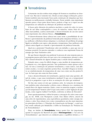 62 Introdução
Ensino Médio
I
n
t
r
o
d
u
ç
ã
o
	 Termodinâmica
Certamente um dos sonhos mais antigos do homem se manifesta no dese-
jo de voar. Mas não é somente isso. Desde as mais antigas civilizações, perce-
bemos também uma incessante busca pela construção de máquinas que faci-
litassem ou melhorassem o trabalho humano. Nesse sentido, uma importante
questão passa a fazer parte dessa busca: poderia o fogo ou o vapor em alta
temperatura ser utilizado na obtenção de potência mecânica?
A busca pela obtenção da potência mecânica a partir do calor, às vezes,
fruto de um olhar contemplativo a cerca da natureza, outras, fruto de um
olhar mercantilista, acabou motivando o desenvolvimento de um dos ramos
mais importantes das ciências físicas, a Termodinâmica.
O desenvolvimento dessa ciência tem como mote a possibilidade de me-
lhorar o aproveitamento da potência fornecida pelas máquinas térmicas, ou se-
ja, melhorar a eficiência dessas máquinas e a resolução do problema do perigo
ligado ao trabalho com vapor a alta pressão e temperatura. Esse melhorar a efi-
ciência estava ligado ao controle e aproveitamento da potência fornecida.
Qual era a pretensão? Transformar calor em trabalho e, para que isso se
tornasse possível, foi preciso entender e conhecer essa importante forma de
energia que hoje chamamos calor.
De que fatores depende essa potência? A procura de uma resposta para es-
sa pergunta passou pela busca do que vem a ser a temperatura, pressão e calor.
Daí o desenvolvimento de alguns modelos para o estudo dessas entidades.
Falando nisso, como foi difícil chegar a uma medida de temperatura pe-
la primeira vez, com alguma precisão. Não poderíamos contar apenas com o
tato. Aí vem a construção do primeiro termômetro, e mais outros, com dife-
rentes escalas, e os mais esquisitos pontos fixos. Acredite! Chegou-se inclusi-
ve ao estabelecimento da temperatura de uma vaca como um dos pontos fi-
xos. Se bem que não eram tão fixos assim.
Com o desenvolvimento do termômetro, aparecia mais uma questão: afi-
nal de contas, o que esses termômetros mediam? O que era a temperatura?
Você já se perguntou a que se deve as sensações de calor que sentimos?
De fato não somos só nós que sentimos calor. As variações de tempera-
tura também estão relacionadas a efeitos como a dilatação ou a mudança de
estado físico de alguns materiais. Então, como os materiais reagem a mudan-
ças de temperatura? Sentem calor? O que seria então o calor? Agitação de par-
tículas, como sugeriu Galileu? Um fluido, conforme as idéias de Descartes?
Esses questionamentos e idéias levaram a concepção do calor como ener-
gia, no séc. XVIII, com Thompson e Joule. Esse último obteve, através de
uma série de experimentos, uma equivalência quantitativa entre energia me-
cânica e calor. Essa relação teve como conseqüência um dos mais importan-
tes princípios da Física, o “Princípio da Conservação da Energia”, o qual aca-
bou sendo utilizado por Helmholtz e Gibbs na formulação da “Primeira Lei
da Termodinâmica”.
Hoje, no âmbito da Termodinâmica, temos quatro leis, tão importantes
quanto às equações de Maxwell são para o Eletromagnetismo: a “Lei zero da
Termodinâmica”, que descreve as condições para o equilíbrio térmico; a “1ª
 