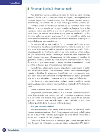 68 Termodinâmica
Ensino Médio
	 Sistemas ideais X sistemas reais
Para tratarmos desse assunto, pensemos no fluxo de calor (energia
térmica) de um corpo com temperatura maior para um corpo de tem-
peratura menor. Isso poderia ser um ferro de passar roupas e uma ca-
misa de algodão (Sistema 1), ou você e o ar que o cerca (Sistema 2).
Sistemas como os citados são chamados de “sistemas reais” e são
difíceis de serem estudados, porque envolvem diversos fatores. Por
exemplo, com o seu corpo e o ar que o envolve, existem outros ob-
jetos, como as roupas, ou mesmo outras pessoas recebendo ou for-
necendo calor no mesmo ambiente. É preciso considerar ainda que
substâncias diferentes trocam calor de formas diferentes em função do
material do qual são constituídas.
Os sistemas ideais são modelos de eventos que poderiam aconte-
cer sem que se manifestassem tantos fatores, como no caso dos siste-
mas reais. Com esses modelos são feitas simulações tentando facilitar
a compreensão do fenômeno, através de certo controle sobre os fato-
res que influenciam em sua observação. Como se fosse um show mu-
sical, em que você quer observar com precisão apenas o dedilhar do
guitarrista sobre as cordas. Se você pudesse, retiraria o som e a névoa
de gelo seco que os envolvem e, assim, estaria exercendo um contro-
le sobre os fatores que prejudicam sua percepção.
Desta forma, selecionaria o que é importante, a arte como o guitar-
rista manobra as cordas. Esse seria o seu sistema idealizado criado para
estudar o dedilhar do guitarrista. Em ciência, por vezes criamos siste-
mas ditos ideais para observar o comportamento de certas grandezas,
buscando aproximações com o que se observa nos modelos reais.
Para falar em equilíbrio térmico, também vamos considerar um sis-
tema idealizado que, no caso desse estudo, é chamado de “sistema iso-
lado”.
Vamos construir, então, nosso sistema isolado?
Imaginemos dois blocos, o bloco A e o B com diferentes tempera-
turas. Vamos supor que tanto o que está com maior temperatura quan-
to o que está com menor estão dentro de uma caixa de um material
que não permite a troca de calor com o meio externo, ou seja, é um
isolante perfeito. Esse é o nosso sistema isolado.
Será que essa caixa existe?
Supondo que essa caixa exista, vamos analisar os processos térmi-
cos que acontecem dentro dela? Como o nosso sistema é isolado, den-
tro da caixa, ocorre somente a passagem de calor de um bloco para o
outro. Mas como se dá essa passagem?
Existem aí duas situações: a passagem por condução e por radia-
ção. No caso da condução, o corpo de maior temperatura (A) transfe-
 