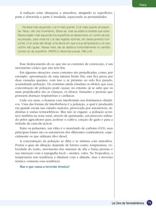 71Lei Zero da Termodinâmica
Física
Na área mais aquecida, o ar é mais quente. O ar mais quente se expan-
de. Nisso, ele cria movimento. Eleva-se, mas se esfria à medida que sobe.
Nessa região mais aquecida (na superfície) se desenvolve um centro de bai-
xa pressão, para onde irá o ar das regiões vizinhas, em deslocamento hori-
zontal. O ar sobe até atingir uma altura em que a sua temperatura e do seu
vizinho são iguais. Nesse nível, ele se desloca horizontalmente no sentido
oposto ao da superfície. (PRATES, In: Ciência hoje na escola, 1996, p.43)
Esse deslocamento do ar, que são as correntes de convecção, é um
movimento cíclico que não tem fim.
Em algumas situações, essas correntes são prejudicadas, como, por
exemplo: aproximação de uma intensa frente fria, esta fica presa por
duas camadas quentes, com isso o ar próximo ao solo fica parado,
acumulando poluição. Os cientistas ainda estudam os efeitos que essa
concentração de poluição pode causar, no entanto, já se sabe que os
mais prejudicados são as crianças, os idosos, fumantes e pessoas que
possuem doenças respiratórias e cardíacas.
Cada vez mais, o homem vem interferindo nos fenômenos climáti-
cos. Uma das formas de interferência é a poluição, a qual é produzida
em grande escala nas cidades maiores, provocada por automóveis, in-
dústrias e usinas termoelétricas. Mas não se engane, a poluição acon-
tece também na zona rural, através de queimadas, um processo utiliza-
do pelos agricultores para acelerar o cultivo, criação de gado e para a
retirada da cana-de-açúcar.
Entre os poluentes, um vilão é o monóxido de carbono (CO), suas
principais fontes são os automóveis dos diferentes combustíveis, espe-
cialmente os que utilizam óleo diesel.
A concentração da poluição se dilui e se mistura com atmosfera.
Porém o grau de diluição depende de fatores como: temperatura, ve-
locidade do vento, movimento dos sistemas de alta e baixa pressão e
sua interação com a topografia local – montes, vales. Na Troposfera, a
temperatura tem tendência a diminuir com a altitude, mas a inversão
térmica contraria essa tendência.
Mas o que causa a inversão térmica?
A radiação solar ultrapassa a atmosfera, atingindo as superfícies,
parte é absorvida e parte é irradiada, aquecendo as proximidades.
 