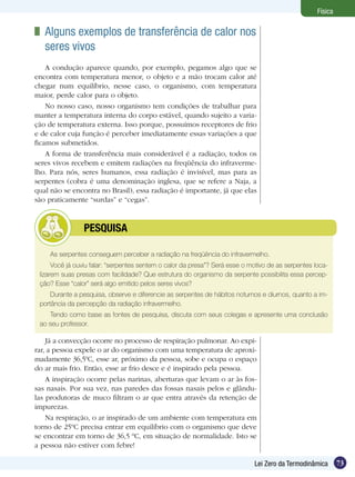 73Lei Zero da Termodinâmica
Física
As serpentes conseguem perceber a radiação na freqüência do infravermelho.
Você já ouviu falar: “serpentes sentem o calor da presa”? Será esse o motivo de as serpentes loca-
lizarem suas presas com facilidade? Que estrutura do organismo da serpente possibilita essa percep-
ção? Esse “calor” será algo emitido pelos seres vivos?
Durante a pesquisa, observe e diferencie as serpentes de hábitos noturnos e diurnos, quanto a im-
portância da percepção da radiação infravermelho.
Tendo como base as fontes de pesquisa, discuta com seus colegas e apresente uma conclusão
ao seu professor.
	 PESQUISA
	 Alguns exemplos de transferência de calor nos
seres vivos
A condução aparece quando, por exemplo, pegamos algo que se
encontra com temperatura menor, o objeto e a mão trocam calor até
chegar num equilíbrio, nesse caso, o organismo, com temperatura
maior, perde calor para o objeto.
No nosso caso, nosso organismo tem condições de trabalhar para
manter a temperatura interna do corpo estável, quando sujeito a varia-
ção de temperatura externa. Isso porque, possuímos receptores de frio
e de calor cuja função é perceber imediatamente essas variações a que
ficamos submetidos.
A forma de transferência mais considerável é a radiação, todos os
seres vivos recebem e emitem radiações na freqüência do infraverme-
lho. Para nós, seres humanos, essa radiação é invisível, mas para as
serpentes (cobra é uma denominação inglesa, que se refere a Naja, a
qual não se encontra no Brasil), essa radiação é importante, já que elas
são praticamente “surdas” e “cegas”.
Já a convecção ocorre no processo de respiração pulmonar. Ao expi-
rar, a pessoa expele o ar do organismo com uma temperatura de aproxi-
madamente 36,50
C, esse ar, próximo da pessoa, sobe e ocupa o espaço
do ar mais frio. Então, esse ar frio desce e é inspirado pela pessoa.
A inspiração ocorre pelas narinas, aberturas que levam o ar às fos-
sas nasais. Por sua vez, nas paredes das fossas nasais pelos e glându-
las produtoras de muco filtram o ar que entra através da retenção de
impurezas.
Na respiração, o ar inspirado de um ambiente com temperatura em
torno de 25ºC precisa entrar em equilíbrio com o organismo que deve
se encontrar em torno de 36,5 ºC, em situação de normalidade. Isto se
a pessoa não estiver com febre!
 