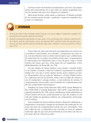 74 Termodinâmica
Ensino Médio
Temos feito até aqui uma descrição da temperatura em termos ma-
croscópicos, mencionando, por exemplo, a temperatura do corpo to-
do, mas não fizemos alusão a efeitos microscópicos que a influenciam.
Na expectativa de se propor um modelo teórico para o comportamen-
to microscópico da temperatura para o caso de gases, surge a Teoria
Cinética dos Gases, que teve, como marco de seu surgimento, o livro
Hydrodinamica, de Bernoulli, em 1738.
Um dos méritos da Teoria Cinética é que assume o modelo atômi-
co da matéria. Contudo, a falta de evidência experimental do modelo
atômico fez com que a teoria cinética tivesse pouco impacto na épo-
ca. Basicamente, em seu corpo de hipóteses, a Teoria Cinética busca-
va a aplicação das leis de Newton, assim como as idéias de conserva-
ção de momentum e energia cinética, a cada molécula do sistema. O
comportamento macroscópico seria resultado do comportamento mé-
dio dos componentes microscópicos.
Trabalhos de James Clerk Maxwell (1831-1879), Josiah Williard Gi-
bbs (1939-1903) e Ludwig Boltzmann (1831-1879), especialmente na
segunda metade do Séc. XIX, deram contribuições muito importantes à
Teoria Cinética dos Gases, particularmente no que diz respeito ao cál-
culo das médias de grandezas relativas aos componentes microscópi-
cos do sistema.
Num resultado da Teoria Cinética devido a Maxwell e Boltzmann, a
temperatura é associada à energia de movimento das moléculas do sis-
tema, por meio do comportamento médio das suas velocidades. Vem
daí a idéia de que a temperatura está associada ao nível de agitação
molecular, algo de que você provavelmente já ouviu falar, mas não sa-
bia muito bem de onde havia saído.
1.	 Você já teve febre? Que sensação sentiu? Discuta com seus colegas e responda a questão: Por
que sentimos frio quando estamos com febre?
2.	 Quando a temperatura está abaixo do valor aceito como normal para nós, humanos, sentimos frio.
No entanto, quando o termômetro marca, por exemplo 30ºC, sentimos calor. Por que isso acon-
tece se, em tese, também estamos perdendo calor para o ambiente, uma vez que 30ºC é menor
que 37ºC?
	 ATIVIDADE
As fossas nasais são bastante vascularizadas e, por isso, são respon-
sáveis pelo aquecimento do ar que entra no sistema respiratório atra-
vés das narinas antes que eles cheguem aos pulmões.
Além dessas formas, existe ainda a evaporação. O líquido acumula-
do na camada externa da pele, a epiderme, evapora da superfície des-
ta para as vizinhanças.
 
