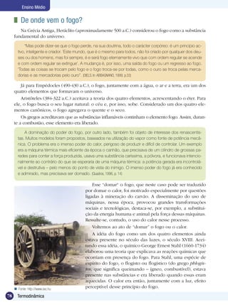 78 Termodinâmica
Ensino Médio
	 De onde vem o fogo?
Na Grécia Antiga, Heráclito (aproximadamente 500 a.C.) considerou o fogo como a substância
fundamental do universo.
A dominação do poder do fogo, por outro lado, também foi objeto de interesse dos renascentis-
tas. Muitos modelos foram propostos, baseados na utilização do vapor como fonte de potência mecâ-
nica. O problema era o imenso poder do calor, perigoso de produzir e difícil de controlar. Um exemplo
era a máquina térmica mais eficiente da época o canhão, que precisava de um cilindro de grossas pa-
redes para conter a força produzida, usava uma substância caríssima, a pólvora, e funcionava intencio-
nalmente ao contrário do que se esperaria de uma máquina térmica: a potência gerada era incontrolá-
vel e destrutiva – pelo menos do ponto de vista do inimigo. O imenso poder do fogo já era conhecido
e admirado, mas precisava ser domado. (Quadros, 1996, p. 14)
Esse “domar“ o fogo, que neste caso pode ser traduzido
por domar o calor, foi motivado especialmente por questões
ligadas à mineração do carvão. A disseminação do uso de
máquinas, nessa época, provocou grandes transformações
sociais e tecnológicas, destaca-se, por exemplo, a substitui-
ção da energia humana e animal pela força dessas máquinas.
Ressalte-se, contudo, o uso do calor nesse processo.
Voltemos ao ato de “domar” o fogo ou o calor.
A idéia do fogo como um dos quatro elementos ainda
estava presente no século das luzes, o século XVIII. Acei-
tando essa idéia, o químico George Ernest Stahl (1660-1734)
elaborou uma teoria que explicava as reações químicas que
ocorriam em presença do fogo. Para Stahl, uma espécie de
espírito do fogo, o flogisto ou flogístico (do grego phlogis-
tos, que significa queimando – ígneo, combustível), estava
presente nas substâncias e era liberado quando essas eram
aquecidas. O calor era então, juntamente com a luz, efeito
perceptível desse princípio do fogo.Fonte: http://www.sxc.hu
Já para Empédocles (490-430 a.C.), o fogo, juntamente com a água, o ar e a terra, era um dos
quatro elementos que formavam o universo.
Aristóteles (384-322 a.C.) aceitava a teoria dos quatro elementos, acrescentando o éter. Para
ele, o fogo busca o seu lugar natural: o céu e, por isso, sobe. Considerado um dos quatro ele-
mentos canônicos, o fogo agregava o quente e o seco.
Os gregos acreditavam que as substâncias inflamáveis continham o elemento fogo. Assim, duran-
te a combustão, esse elemento era liberado.
“Mas pode dizer-se que o fogo perde, na sua doutrina, todo o carácter corpóreo: é um princípio ac-
tivo, inteligente e criador. ‘Este mundo, que é o mesmo para todos, não foi criado por qualquer dos deu-
ses ou dos homens, mas foi sempre, é e será fogo eternamente vivo que com ordem regular se acende
e com ordem regular se extingue’. A mudança é, por isso, uma saída do fogo ou um regresso ao fogo.
‘Todas as coisas se trocam pelo fogo e o fogo troca-se por todas, como o ouro se troca pelas merca-
dorias e as mercadorias pelo ouro”. (Diels. In:ABBAGNANO, 1999, p.33)
 