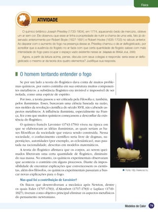 79Modelos de Calor
Física
O químico britânico Joseph Priestley (1733-1804), em 1774, aquecendo óxido de mercúrio, obteve
um ar sem cor. Ele observou que esse ar tinha a propriedade de nutrir a chama de uma vela, fato já ob-
servado anteriormente por Robert Boyle (1627-1691) e Robert Hooke (1635-1703) no século anterior.
Ao deparar com o aumento do fogo na presença desse ar, Priestley chamou-o de ar deflogisticado, por
acreditar que a ausência do flogisto no ar fazia com que certa quantidade de flogisto saísse com mais
intensidade do fogo para ocupar o espaço vazio existente nesse ar. (Adaptado de: BRAGA, et.al., 2000)
Agora, a partir da leitura acima, pense, discuta com seus colegas e responda: seria esse ar deflo-
gisticado o mesmo ar da teoria dos quatro elementos? Justifique sua resposta.
	 ATIVIDADE
	 O homem tentando entender o fogo
Se por um lado a teoria do flogístico dava conta de muitos proble-
mas químicos, por outro continha em sua estrutura muitos componen-
tes metafísicos: a substância flogístico era invisível e impossível de ser
isolada, como uma espécie de espírito.
Por isso, a teoria passou a ser criticada pela Filosofia e, também,
pelos iluministas. Esses, buscavam uma ciência baseada na razão,
nos moldes da revolução científica do século XVII, não cabendo as-
pectos metafísicos. A influência iluminista, especialmente na Fran-
ça, fez com que muitos químicos começassem a desconfiar da exis-
tência do flogístico.
O químico francês Lavoisier (1743-1794) viveu na época em
que se elaboravam as idéias iluministas, as quais seriam as ba-
ses filosóficas da sociedade que estava sendo construída. Nessa
sociedade, o conhecimento científico seria livre de dogmas, su-
perstições, autoridades (por exemplo, as eclesiásticas), mas pau-
tada na racionalidade, descritas em modelos matemáticos.
A teoria do flogístico afirmava que os corpos, ao serem quei-
mados liberavam uma certa quantidade de flogístico, diminuin-
do sua massa. No entanto, os químicos experimentais observaram
que acontecia o contrário em alguns processos. Diante da impos-
sibilidade de encontrar explicações que convencessem os cientis-
tas, além dos filósofos, os químicos experimentais passaram a bus-
car novas explicações para o fogo.
Mas qual foi a contribuição de Lavoisier?
Os físicos que desenvolveram a mecânica após Newton, dentre
os quais Euler (1707-1783), d’Alembert (1717-1783) e Laplace (1749-
1827), tiveram como objetivo principal eliminar os aspectos metafísicos
do pensamento newtoniano.
Fonte: http://www.sxc.hu
 