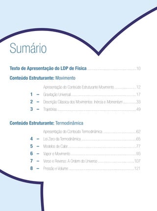 Sumário
Texto de Apresentação do LDP de Física................................................10
Conteúdo Estruturante: Movimento
	 	 Apresentação do Conteúdo Estruturante Movimento......................12
	 1	 –	 Gravitação Universal................................................................17
	 2	 –	 Descrição Clássica dos Movimentos: Inércia e Momentum..............33
	 3	 –	 Trajetórias.............................................................................49
		
Conteúdo Estruturante: Termodinâmica
			 Apresentação do Conteúdo Termodinâmica.................................62
	 4	 –	 Lei Zero da Termodinâmica......................................................65
	 5	 –	 Modelos de Calor...................................................................77
	 6	 –	 Vapor e Movimento................................................................93
	 7	 –	 Verso e Reverso: A Ordem do Universo....................................107
	 8 	 –		 Pressão e Volume................................................................121
 