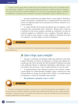 80 Termodinâmica
Ensino Médio
O papel central da ação divina no sistema de mundo newtoniano era tido como uma evidência des-
sa contaminação “metafísica”, na toda poderosa Razão para rechaçar o “espírito do sistema”, asseguran-
do a autonomia da Física em relação à Metafísica. Por outro lado, essas pesquisas visavam consolidar a
universalidade, sucessivas vezes contestada, do princípio de gravitação universal. (ABRANTES, 1989, p. 9)
Lavoisier, juntamente com alguns físicos, como Laplace, defendia as
idéias mecanicistas, acreditando que o comportamento dos corpos po-
deria ser explicado pelas leis da mecânica de Newton, inclusive as re-
ações químicas.
E o fogo? Estudos de Lavoisier permitiram que se chegasse a com-
preensão mais aproximada desse “elemento”. Mostrou que o fogo era
resultado de uma reação química chamada de combustão, na qual um
material qualquer é combinado com o oxigênio, formando alguns ti-
pos de óxidos, razão porque a reação também é chamada de reação
de oxidação. Um duro golpe na teoria do flogístico!
Pesquise o processo da incandescência. Busque exemplos cotidianos onde seja possível observar
a incandescência.
	 ATIVIDADE
	 Calor e Fogo, qual a relação?
Será que a construção de máquinas indica que já fizemos essa domi-
nação? Pensando em termos de aplicações, é possível que alguém res-
ponda que sim. Mas e do ponto de vista da ciência? É suficiente encontrar
uma aplicação? Mesmo as aplicações demandam conhecimento a cerca
da natureza dos processos, o que se aplica inclusive no caso do calor.
O aperfeiçoamento das máquinas térmicas está, portanto, intima-
mente ligado aos conhecimentos científicos sobre a natureza do calor,
desenvolvidos ao longo dos séculos XVII e XVIII, e as transformações
econômicas e sociais da sociedade neste período.
Mas permanece a pergunta: o que é o calor?
Formule a sua própria teoria sobre o que vem a ser o calor. Procure escrever suas hipóteses, como
se você fosse um cientista a registrar suas idéias antes de defendê-las diante de seus colegas (também
cientistas). Lembre-se de que um cientista nem sempre tem noção da importância de suas anotações,
portanto guarde bem os seus registros.
	 ATIVIDADE
 