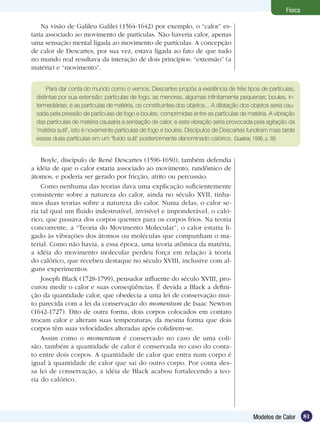 81Modelos de Calor
Física
Na visão de Galileu Galilei (1564-1642) por exemplo, o “calor” es-
taria associado ao movimento de partículas. Não haveria calor, apenas
uma sensação mental ligada ao movimento de partículas. A concepção
de calor de Descartes, por sua vez, estava ligada ao fato de que tudo
no mundo real resultava da interação de dois princípios: “extensão” (a
matéria) e “movimento”.
Para dar conta do mundo como o vemos, Descartes propôs a existência de três tipos de partículas,
distintas por sua extensão: partículas de fogo, as menores, algumas infinitamente pequenas; boules, in-
termediárias; e as partículas de matéria, os constituintes dos objetos... A dilatação dos objetos seria cau-
sada pela pressão de partículas de fogo e boules, comprimidas entre as partículas de matéria. A vibração
das partículas de matéria causaria a sensação de calor, e esta vibração seria provocada pela agitação da
‘matéria sutil’, isto é novamente partículas de fogo e boules. Discípulos de Descartes fundiram mais tarde
essas duas partículas em um ‘fluido sutil’ posteriormente denominado calórico. (Quadros, 1996, p. 38)
Boyle, discípulo de René Descartes (1596-1650), também defendia
a idéia de que o calor estaria associado ao movimento, randômico de
átomos, e poderia ser gerado por fricção, atrito ou percussão.
Como nenhuma das teorias dava uma explicação suficientemente
consistente sobre a natureza do calor, ainda no século XVII, tínha-
mos duas teorias sobre a natureza do calor. Numa delas, o calor se-
ria tal qual um fluido indestrutível, invisível e imponderável, o caló-
rico, que passava dos corpos quentes para os corpos frios. Na teoria
concorrente, a “Teoria do Movimento Molecular”, o calor estaria li-
gado às vibrações dos átomos ou moléculas que compunham o ma-
terial. Como não havia, a essa época, uma teoria atômica da matéria,
a idéia do movimento molecular perdeu força em relação à teoria
do calórico, que recebeu destaque no século XVIII, inclusive com al-
guns experimentos.
Joseph Black (1728-1799), pensador influente do século XVIII, pro-
curou medir o calor e suas conseqüências. É devida a Black a defini-
ção da quantidade calor, que obedecia a uma lei de conservação mui-
to parecida com a lei da conservação do momentum de Isaac Newton
(1642-1727). Dito de outra forma, dois corpos colocados em contato
trocam calor e alteram suas temperaturas, da mesma forma que dois
corpos têm suas velocidades alteradas após colidirem-se.
Assim como o momentum é conservado no caso de uma coli-
são, também a quantidade de calor é conservada no caso do conta-
to entre dois corpos. A quantidade de calor que entra num corpo é
igual à quantidade de calor que sai do outro corpo. Por conta des-
sa lei de conservação, a idéia de Black acabou fortalecendo a teo-
ria do calórico.
 