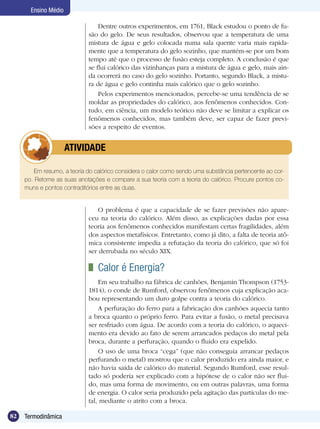 82 Termodinâmica
Ensino Médio
Dentre outros experimentos, em 1761, Black estudou o ponto de fu-
são do gelo. De seus resultados, observou que a temperatura de uma
mistura de água e gelo colocada numa sala quente varia mais rapida-
mente que a temperatura do gelo sozinho, que mantém-se por um bom
tempo até que o processo de fusão esteja completo. A conclusão é que
se flui calórico das vizinhanças para a mistura de água e gelo, mais ain-
da ocorrerá no caso do gelo sozinho. Portanto, segundo Black, a mistu-
ra de água e gelo continha mais calórico que o gelo sozinho.
Pelos experimentos mencionados, percebe-se uma tendência de se
moldar as propriedades do calórico, aos fenômenos conhecidos. Con-
tudo, em ciência, um modelo teórico não deve se limitar a explicar os
fenômenos conhecidos, mas também deve, ser capaz de fazer previ-
sões a respeito de eventos.
Em resumo, a teoria do calórico considera o calor como sendo uma substância pertencente ao cor-
po. Retome as suas anotações e compare a sua teoria com a teoria do calórico. Procure pontos co-
muns e pontos contraditórios entre as duas.
	 ATIVIDADE
O problema é que a capacidade de se fazer previsões não apare-
ceu na teoria do calórico. Além disso, as explicações dadas por essa
teoria aos fenômenos conhecidos manifestam certas fragilidades, além
dos aspectos metafísicos. Entretanto, como já dito, a falta de teoria atô-
mica consistente impedia a refutação da teoria do calórico, que só foi
ser derrubada no século XIX.
	 Calor é Energia?
Em seu trabalho na fábrica de canhões, Benjamin Thompson (1753-
1814), o conde de Rumford, observou fenômenos cuja explicação aca-
bou representando um duro golpe contra a teoria do calórico.
A perfuração do ferro para a fabricação dos canhões aquecia tanto
a broca quanto o próprio ferro. Para evitar a fusão, o metal precisava
ser resfriado com água. De acordo com a teoria do calórico, o aqueci-
mento era devido ao fato de serem arrancados pedaços do metal pela
broca, durante a perfuração, quando o fluido era expelido.
O uso de uma broca “cega” (que não conseguia arrancar pedaços
perfurando o metal) mostrou que o calor produzido era ainda maior, e
não havia saída de calórico do material. Segundo Rumford, esse resul-
tado só poderia ser explicado com a hipótese de o calor não ser flui-
do, mas uma forma de movimento, ou em outras palavras, uma forma
de energia. O calor seria produzido pela agitação das partículas do me-
tal, mediante o atrito com a broca.
 