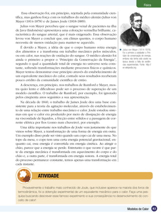 83Modelos de Calor
Física
Essa observação foi, em princípio, rejeitada pela comunidade cien-
tífica, mas ganhou força com os trabalhos do médico alemão Julius von
Mayer (1814-1878) e de James Joule (1818-1889).
Julius von Mayer percebeu que o sangue venal de pacientes na ilha
de Java (Indonésia) apresentava uma coloração vermelha brilhante, ca-
racterística do sangue arterial, que é mais oxigenado. Essa observação
levou von Mayer a concluir que, em climas quentes, o corpo humano
necessita de menos oxidação para manter-se aquecido.
É devido a Mayer, a idéia de que o corpo humano retira energia
dos alimentos e a transforma em trabalho mecânico pelos músculos,
ou em calor, nas reações de oxidação do sangue. O médico alemão foi
ainda o primeiro a propor o “Princípio da Conservação da Energia”,
segundo o qual a quantidade total de energia no universo seria cons-
tante, sofrendo transformações mediante processos físicos e químicos.
Mayer tentou demonstrar esse princípio através do estabelecimento de
um equivalente mecânico do calor, contudo seus resultados receberam
pouco crédito da comunidade científica de então.
A descrença, em princípio, nos trabalhos de Rumford e Mayer, mos-
tra quão lento e dificultoso pode ser o processo de superação de um
modelo científico. O trabalho de Rumford, por exemplo, foi ignorado
pelos cinqüenta anos seguintes a sua apresentação.
Na década de 1840, o trabalho de James Joule deu uma base con-
sistente para a teoria da agitação molecular, através do estabelecimen-
to de uma relação entre trabalho mecânico e calor. Joule estudou siste-
mas em que o calor era produzido por meio de dissipação de energia
na viscosidade de líquidos, a fricção entre sólidos e a passagem de cor-
rente elétrica por fios (como num chuveiro), por exemplo.
Uma idéia importante nos trabalhos de Joule vem justamente do que
vimos sobre Mayer, a transformação de uma forma de energia em outra.
Um exemplo disso pode ser visto quando um copo cai de uma mesa. No
topo da mesa, o copo tem uma certa energia potencial gravitacional, en-
quanto cai, essa energia é convertida em energia cinética. Ao atingir o
chão, parece que a energia se perde. Entretanto o que ocorre é que par-
te da energia mecânica é transformada em aquecimento do corpo e do
chão e, a outra parte, é transformada em energia sonora. A energia total
do processo permanece constante, temos apenas uma transformação em
cada instante.
Provavelmente o trabalho mais conhecido de Joule, que inclusive aparece na maioria dos livros de
termodinâmica, foi a obtenção experimental de um equivalente mecânico para o calor. Faça uma pes-
quisa buscando descrever esse famoso experimento e sua conseqüência no desenvolvimento do con-
ceito de calor!
	 ATIVIDADE
Julius von Mayer (1814-1878).
Foi o primeiro a estabeler o Prin-
cípio da conservação de energia,
embora não tenha sido aceito na
época devido a falta de evidên-
cias experimentais. Fonte: http://
en.wikipedia.org

 