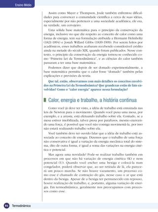 84 Termodinâmica
Ensino Médio
Assim como Mayer e Thompson, Joule também enfrentou dificul-
dades para convencer a comunidade científica a cerca de suas idéias,
especialmente por não pertencer a uma sociedade acadêmica, ele era,
na verdade, um cervejeiro.
Uma sólida base matemática para o princípio da conservação da
energia, inclusive no que diz respeito ao conceito de calor como uma
forma de energia, tem sua formulação atribuída a Hermann Helmholtz
(1821-1894) e Josiah Willard Gibbs (1839-1909). Por serem feitos por
acadêmicos, esses trabalhos acabaram recebendo considerável crédito
ainda na metade do século XIX, quando foram publicados. Nesse con-
texto, o princípio da conservação da energia tornou-se conhecido co-
mo “Primeira Lei da Termodinâmica”, e as ciências do calor também
passaram a ter uma base matemática.
Podemos dizer que depois de ser domado experimentalmente, a
base matemática permitiu que o calor fosse “domado” também pelas
explicações e previsões da teoria.
Que tal, então, observarmos com mais detalhes os conceitos envolvi-
dos na Primeira Lei da Termodinâmica? Que grandezas estão de fato en-
volvidas? Como o “calor energia” aparece nessa formulação?
	 Calor, energia e trabalho, a história continua
Como você já deve ter visto, a idéia de trabalho está enraizada nas
leis de Newton para o movimento. Quando você puxa uma mesa, por
exemplo, e a arrasta, está efetuando trabalho sobre ela. Contudo, se a
mesa estiver imobilizada, talvez presa por parafusos, mesmo exercen-
do uma força, é possível que você não consiga movimentá-la, por isso
não estará realizando trabalho sobre ela.
Você também deve ter ouvido falar que a idéia de trabalho está as-
sociada ao conceito de energia. Dizemos que o trabalho de uma força
não conservativa é igual a variação da energia mecânica total do siste-
ma, dito de outra forma, é igual a soma das variações na energia ciné-
tica e potencial.
Mas agora uma novidade! Pode-se realizar trabalho também em
processos em que não há variação de energia cinética (K) e nem
potencial (U). Quando você encher uma bexiga e colocá-la num
congelador, poderá observar que, ao ser retirada de lá, ela parece-
rá um pouco murcha. Se não houve vazamento, um processo co-
mo esse é chamado de contração do gás, nesse caso o ar que está
dentro da bexiga. Apesar de a bexiga ter permanecido em repouso,
houve realização de trabalho, e, portanto, alguma variação de ener-
gia. Em termodinâmica, geralmente nos preocupamos com proces-
sos como esse.
 
