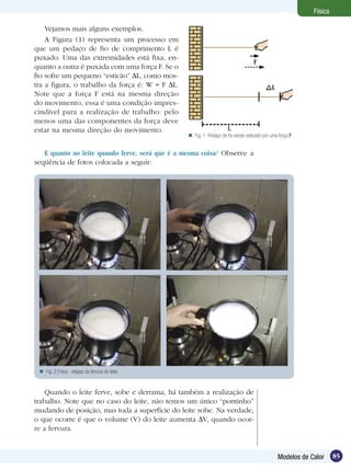 85Modelos de Calor
Física
Vejamos mais alguns exemplos.
A Figura (1) representa um processo em
que um pedaço de fio de comprimento L é
puxado. Uma das extremidades está fixa, en-
quanto a outra é puxada com uma força F. Se o
fio sofre um pequeno “esticão” L, como mos-
tra a figura, o trabalho da força é: W = F L.
Note que a força F está na mesma direção
do movimento, essa é uma condição impres-
cindível para a realização de trabalho: pelo
menos uma das componentes da força deve
estar na mesma direção do movimento.
E quanto ao leite quando ferve, será que é a mesma coisa? Observe a
seqüência de fotos colocada a seguir:
Fig. 2:Fotos - etapas da fervura do leite.
Quando o leite ferve, sobe e derrama, há também a realização de
trabalho. Note que no caso do leite, não temos um único “pontinho”
mudando de posição, mas toda a superfície do leite sobe. Na verdade,
o que ocorre é que o volume (V) do leite aumenta V, quando ocor-
re a fervura.
Fig. 1: Pedaço de fio sendo esticado por uma força F
 