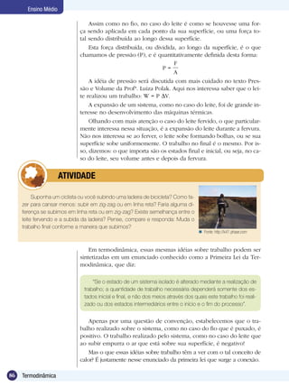 86 Termodinâmica
Ensino Médio
Assim como no fio, no caso do leite é como se houvesse uma for-
ça sendo aplicada em cada ponto da sua superfície, ou uma força to-
tal sendo distribuída ao longo dessa superfície.
Esta força distribuída, ou dividida, ao longo da superfície, é o que
chamamos de pressão (P), e é quantitativamente definida desta forma:
P =
F
A
A idéia de pressão será discutida com mais cuidado no texto Pres-
são e Volume da Profª. Luiza Polak. Aqui nos interessa saber que o lei-
te realizou um trabalho: W = P V.
A expansão de um sistema, como no caso do leite, foi de grande in-
teresse no desenvolvimento das máquinas térmicas.
Olhando com mais atenção o caso do leite fervido, o que particular-
mente interessa nessa situação, é a expansão do leite durante a fervura.
Não nos interessa se ao ferver, o leite sobe formando bolhas, ou se sua
superfície sobe uniformemente. O trabalho no final é o mesmo. Por is-
so, dizemos: o que importa são os estados final e inicial, ou seja, no ca-
so do leite, seu volume antes e depois da fervura.
Suponha um ciclista ou você subindo uma ladeira de bicicleta? Como fa-
zer para cansar menos: subir em zig-zag ou em linha reta? Faria alguma di-
ferença se subimos em linha reta ou em zig-zag? Existe semelhança entre o
leite fervendo e a subida da ladeira? Pense, compare e responda: Muda o
trabalho final conforme a maneira que subimos?
	 ATIVIDADE
Em termodinâmica, essas mesmas idéias sobre trabalho podem ser
sintetizadas em um enunciado conhecido como a Primeira Lei da Ter-
modinâmica, que diz:
“Se o estado de um sistema isolado é alterado mediante a realização de
trabalho; a quantidade de trabalho necessária dependerá somente dos es-
tados inicial e final, e não dos meios através dos quais este trabalho foi reali-
zado ou dos estados intermediários entre o início e o fim do processo”.
Apenas por uma questão de convenção, estabelecemos que o tra-
balho realizado sobre o sistema, como no caso do fio que é puxado, é
positivo. O trabalho realizado pelo sistema, como no caso do leite que
ao subir empurra o ar que está sobre sua superfície, é negativo!
Mas o que essas idéias sobre trabalho têm a ver com o tal conceito de
calor? É justamente nesse enunciado da primeira lei que surge a conexão.
Fonte: http://k41.phase.com
 