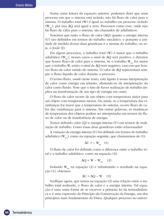 88 Termodinâmica
Ensino Médio
Numa outra leitura da equação anterior, podemos dizer que num
processo em que o sistema está isolado, não há fluxo de calor para o
sistema. O trabalho total (W) é igual ao trabalho em processo isolado
(Wiso
), por isso Q será igual a zero. Processos como esse, onde não
há fluxo de calor para o sistema, são chamados de adiabáticos.
Notemos que tanto o fluxo de calor ( Q) quanto a energia interna
(U) são definidos em termos do trabalho mecânico, e portanto a uni-
dade de medida dessas duas grandezas é a mesma do trabalho, ou se-
ja, o Joule (J).
Em alguns processos, o trabalho total (W) é maior que o trabalho
adiabático (Wiso
), nesses casos o sinal de Q será positivo, e dizemos
que houve fluxo de calor para o sistema. Se o trabalho Wiso
for maior
que o trabalho W, então o sinal de Q será negativo, caso em que hou-
ver fluxo de calor saindo do sistema. O valor de Q representará sem-
pre o fluxo líquido de calor durante o processo.
O termo fluxo, usado neste texto, está ligado à nossa interpretação
de calor como energia em trânsito, afastando-se da interpretação do
calor como fluido. Note que o fato de haver realização de trabalho im-
plica na transformação de um tipo de energia em outro.
O fluxo de calor ocorre de um objeto com temperatura maior para
um objeto com temperatura menor. Ou ainda, se a temperatura das vi-
zinhanças for maior que a temperatura do sistema, ocorre fluxo de ca-
lor das vizinhanças para o sistema. Em outras palavras, as mudanças
de temperatura dos objetos podem ser interpretadas em termos de flu-
xo de calor ou de transferência de energia.
Temos definido calor (Q) e energia interna (U) em termos de reali-
zação de trabalho. Como essas duas grandezas estão relacionadas?
A variação da energia interna (U) foi definida em termos do trabalho
adiabático (Wiso
), como na equação seguinte, que chamaremos de (1):
U = – Wad
(1)
O fluxo de calor foi definido como a diferença entre o trabalho to-
tal e o trabalho adiabático, como na equação (2):
Q = W – Wiso
(2)
Isolando Wiso
na equação (2) e substituindo o resultado na equa-
ção (1), obtemos:
U = Q – W (3)
Verifique agora, que temos na equação (3) uma relação entre o tra-
balho total realizado, o fluxo de calor e a energia interna. Tal equa-
ção é uma outra forma de se escrever a primeira lei da termodinâmi-
ca e é uma expressão do Princípio da Conservação da Energia, um dos
princípios mais fundamentais da Física. Qualquer processo no univer-
 
