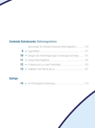 Conteúdo Estruturante: Eletromagnetismo
		 	 Apresentação do Conteúdo Estruturante Eletromagnetismo..............134
	 9	 –	 Carga Elétrica.........................................................................137
	 10 	 –	 Geração mais Transformação igual a Conservação de Energia..........151
	 11 	 –	 Campos Eletromagnéticos.........................................................165
	 12	 –	 A Natureza da Luz e suas Propriedades.......................................183
	 13	 –	 Dualidade Onda Partícula da Luz................................................207
Epílogo
	 14 	 –	 As Três Interações Fundamentais................................................219
 