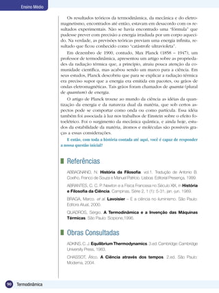 90 Termodinâmica
Ensino Médio
Os resultados teóricos da termodinâmica, da mecânica e do eletro-
magnetismo, encontrados até então, estavam em desacordo com os re-
sultados experimentais. Não se havia encontrado uma “fórmula” que
pudesse prever com precisão a energia irradiada por um corpo aqueci-
do. Na verdade, as previsões teóricas previam uma energia infinita, re-
sultado que ficou conhecido como “catástrofe ultravioleta”.
Em dezembro de 1900, contudo, Max Planck (1858 – 1947), um
professor de termodinâmica, apresentou um artigo sobre as proprieda-
des da radiação térmica que, a princípio, atraiu pouca atenção da co-
munidade científica, mas acabou sendo um marco para a ciência. Em
seus estudos, Planck descobriu que para se explicar a radiação térmica
era preciso supor que a energia era emitida em pacotes, ou grãos de
ondas eletromagnéticas. Tais grãos foram chamados de quanta (plural
de quantum) de energia.
O artigo de Planck trouxe ao mundo da ciência as idéias da quan-
tização da energia e da natureza dual da matéria, que sob certos as-
pectos pode se comportar como onda ou como partícula. Essa idéia
também foi associada à luz nos trabalhos de Einstein sobre o efeito fo-
toelétrico. Foi o surgimento da mecânica quântica, e ainda hoje, estu-
dos da estabilidade da matéria, átomos e moléculas são possíveis gra-
ças a essas considerações.
E então, com toda a história contada até aqui, você é capaz de responder
a nossa questão inicial?
	 Referências
ABBAGNANO, N. História da Filosofia. vol.1. Tradução de Antonio B.
Coelho, Franco de Souza e Manuel Patrício. Lisboa: Editorial Presença, 1999.
ABRANTES, C. C. P. Newton e a Física Francesa no Século XIX, in História
e Filosofia da Ciência, Campinas, Série 2, 1 (1): 5-31, jan.-jun. 1989.
BRAGA, Marco. et al. Lavoisier – E a ciência no iluminismo. São Paulo:
Editora Atual, 2000.
QUADROS, Sérgio. A Termodinâmica e a Invenção das Máquinas
Térmicas. São Paulo: Scipione,1996.
	 Obras Consultadas
ADKINS,C.J.EquilibriumThermodynamics.3.ed.Cambridge:Cambridge
University Press, 1983.
CHASSOT, Ático. A Ciência através dos tempos. 2.ed. São Paulo:
Moderna, 2004.
 