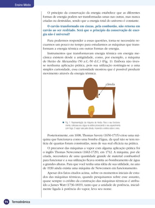 94 Termodinâmica
Ensino Médio
O princípio da conservação da energia estabelece que as diferentes
formas de energia podem ser transformadas umas nas outras, mas nunca
criadas ou destruídas, sendo que a energia total do universo é constante.
O carvão transformado em cinzas, pela combustão, não retorna em
carvão ao ser resfriado. Será que o princípio da conservação de ener-
gia não é universal?
Para podermos responder a essas questões, torna-se necessário re-
cuarmos um pouco no tempo para estudarmos as máquinas que trans-
formam a energia térmica em outras formas de energia.
Instrumentos que transformavam energia térmica em energia me-
cânica existem desde a antigüidade, como, por exemplo, a máquina
de Herão de Alexandria (50 a.C.-50 d.C.) (Fig. 1). Embora não tives-
se nenhuma aplicação prática, pois sua utilização restringia-se a uma
simples curiosidade, essa curiosidade mostrou que é possível produzir
movimento através da energia térmica.
Fig. 1: Representação da máquina de Herão. Para o seu funciona-
mento, colocava-se a água na esfera provocando o seu aquecimento
com fogo. O vapor saía pela cânula, movendo a esfera sobre o eixo.

Posteriormente, em 1698, Thomas Savery (1650-1715) criou uma má-
quina que funcionava como uma bomba d’água, da qual não se tem no-
tícia de quantas foram construídas, nem de sua real eficácia na prática.
O precursor das máquinas a vapor com alguma aplicação prática foi
o inglês Thomas Newcomen (1663-1729), em 1712. A máquina, por ele
criada, necessitava de uma quantidade grande de material combustível
para funcionar e a sua utilização ficava restrita ao bombeamento de água
a grandes alturas. Para que você tenha uma idéia de sua utilidade, no ano
de 1930 ainda existia uma máquina de Newcomen em funcionamento.
Apesar dos fatos citados acima, sobre os momentos iniciais de estu-
dos das máquinas térmicas, quando pesquisamos sobre esse assunto,
quase sempre o crédito da construção das máquinas térmicas é atribu-
ído a James Watt (1736-1819), tanto que a unidade de potência, inicial-
mente ligada à potência do vapor, leva seu nome.
cânula
 