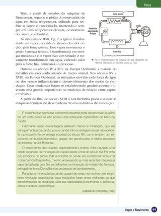 95Vapor e Movimento
Física
Watt, a partir de estudos da máquina de
Newcomen, separou o pistão do reservatório de
água em baixa temperatura, utilizada para res-
friar o vapor e condensá-lo, mantendo-o sem-
pre em uma temperatura elevada, economizan-
do, assim, combustível.
Na máquina de Watt, Fig. 2, a água é transfor-
mada em vapor na caldeira através do calor ce-
dido pela fonte quente. Esse vapor movimenta o
pistão (energia térmica é transformada em ener-
gia mecânica) e o vapor não aproveitado é no-
vamente transformado em água, cedendo calor
para a fonte fria, reiniciando o processo.
Durante os séculos IV a XIII, na Europa Ocidental, a maioria do
trabalho era executado através de tração animal. Nos séculos XV a
XVIII, na Europa Ocidental, as máquinas movidas pela força da água
ou dos ventos influenciaram o desenvolvimento dos meios de pro-
dução. Essas mudanças foram se estabelecendo gradativamente e ti-
veram uma grande importância na mudança da relação entre capital
e trabalho.
A partir do final do século XVIII a Grã-Bretanha passa a utilizar as
máquinas térmicas no desenvolvimento das indústrias de mineração.
É evidente que nenhuma economia industrial pode desenvolver-se além
de um certo ponto se não possui uma adequada capacidade de bens de
capital.
Felizmente essas desvantagens afetavam menos a mineração, que era
principalmente a do carvão, pois o carvão tinha a vantagem de ser não somen-
te a principal fonte de energia industrial do século XIX, como também um im-
portante combustível doméstico, graças, em grande parte, à relativa escassez
de florestas na Grã-Bretanha.
O crescimento das cidades, especialmente Londres, tinha causado uma
rápida expansão da mineração do carvão desde o final do século XVI. Por volta
dos princípios do século XVIII, a indústria do carvão era substancialmente uma
moderna indústria primitiva, mesmo empregando as mais recentes máquinas a
vapor (projetadas para fins semelhantes na mineração de metais não-ferrosos,
principalmente na Cornuália) nos processos de bombeamento.
Portanto, a mineração do carvão quase não exigiu nem sofreu uma impor-
tante revolução tecnológica, suas inovações foram antes melhorias do que
transformações de produção. Mas sua capacidade já era imensa e, pelos pa-
drões mundiais, astronômica.
(Adaptado de HOBSBAWM, 2005)
Fig 2: Representação da máquina de watt (adaptado de
PINHO E ANDRADE. In: ROCHA, 2002, p. 152)

 