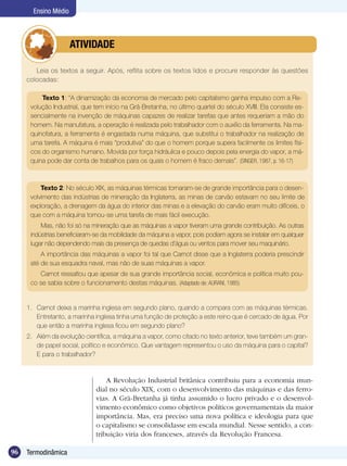 96 Termodinâmica
Ensino Médio
Leia os textos a seguir. Após, reflita sobre os textos lidos e procure responder às questões
colocadas:
	 ATIVIDADE
A Revolução Industrial britânica contribuiu para a economia mun-
dial no século XIX, com o desenvolvimento das máquinas e das ferro-
vias. A Grã-Bretanha já tinha assumido o lucro privado e o desenvol-
vimento econômico como objetivos políticos governamentais da maior
importância. Mas, era preciso uma nova política e ideologia para que
o capitalismo se consolidasse em escala mundial. Nesse sentido, a con-
tribuição viria dos franceses, através da Revolução Francesa.
Texto 2: No século XIX, as máquinas térmicas tornaram-se de grande importância para o desen-
volvimento das indústrias de mineração da Inglaterra, as minas de carvão estavam no seu limite de
exploração, a drenagem da água do interior das minas e a elevação do carvão eram muito difíceis, o
que com a máquina tornou-se uma tarefa de mais fácil execução.
Mas, não foi só na mineração que as máquinas a vapor tiveram uma grande contribuição. As outras
indústrias beneficiaram-se da mobilidade da máquina a vapor, pois podiam agora se instalar em qualquer
lugar não dependendo mais da presença de quedas d’água ou ventos para mover seu maquinário.
A importância das máquinas a vapor foi tal que Carnot disse que a Inglaterra poderia prescindir
até de sua esquadra naval, mas não de suas máquinas a vapor.
Carnot ressaltou que apesar de sua grande importância social, econômica e política muito pou-
co se sabia sobre o funcionamento destas máquinas. (Adaptado de: AURANI, 1985)
Texto 1: “A dinamização da economia de mercado pelo capitalismo ganha impulso com a Re-
volução Industrial, que tem início na Grã-Bretanha, no último quartel do século XVIII. Ela consiste es-
sencialmente na invenção de máquinas capazes de realizar tarefas que antes requeriam a mão do
homem. Na manufatura, a operação é realizada pelo trabalhador com o auxílio da ferramenta. Na ma-
quinofatura, a ferramenta é engastada numa máquina, que substitui o trabalhador na realização de
uma tarefa. A máquina é mais “produtiva” do que o homem porque supera facilmente os limites físi-
cos do organismo humano. Movida por força hidráulica e pouco depois pela energia do vapor, a má-
quina pode dar conta de trabalhos para os quais o homem é fraco demais”. (SINGER, 1987, p. 16-17)
1.	 Carnot deixa a marinha inglesa em segundo plano, quando a compara com as máquinas térmicas.
Entretanto, a marinha inglesa tinha uma função de proteção a este reino que é cercado de água. Por
que então a marinha inglesa ficou em segundo plano?
2.	 Além da evolução científica, a máquina a vapor, como citado no texto anterior, teve também um gran-
de papel social, político e econômico. Que vantagem representou o uso da máquina para o capital?
E para o trabalhador?
 