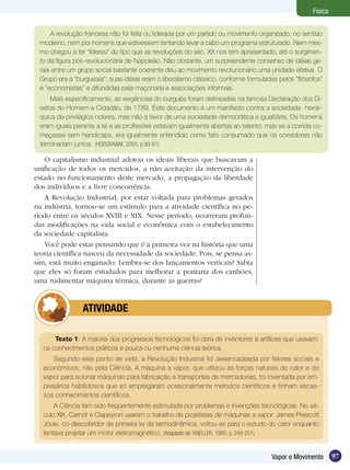 97Vapor e Movimento
Física
O capitalismo industrial adotou os ideais liberais que buscavam a
unificação de todos os mercados, a não aceitação da intervenção do
estado no funcionamento deste mercado, a propagação da liberdade
dos indivíduos e a livre concorrência.
A Revolução Industrial, por estar voltada para problemas gerados
na indústria, tornou-se um estímulo para a atividade científica no pe-
ríodo entre os séculos XVIII e XIX. Nesse período, ocorreram profun-
das modificações na vida social e econômica com o estabelecimento
da sociedade capitalista.
Você pode estar pensando que é a primeira vez na história que uma
teoria científica nasceu da necessidade da sociedade. Pois, se pensa as-
sim, está muito enganado: Lembra-se dos lançamentos verticais? Sabia
que eles só foram estudados para melhorar a pontaria dos canhões,
uma rudimentar máquina térmica, durante as guerras?
A revolução francesa não foi feita ou liderada por um partido ou movimento organizado, no sentido
moderno, nem por homens que estivessem tentando levar a cabo um programa estruturado. Nem mes-
mo chegou a ter “líderes” do tipo que as revoluções do séc. XX nos tem apresentado, até o surgimen-
to da figura pós-revolucionária de Napoleão. Não obstante, um surpreendente consenso de idéias ge-
rais entre um grupo social bastante coerente deu ao movimento revolucionário uma unidade efetiva. O
Grupo era a “burguesia”; suas idéias eram o liberalismo clássico, conforme formuladas pelos “filósofos”
e “economistas” e difundidas pela maçonaria e associações informais.
Mais especificamente, as exigências do burguês foram delineadas na famosa Declaração dos Di-
reitos do Homem e Cidadão, de 1789. Este documento é um manifesto contra a sociedade hierár-
quica de privilégios nobres, mas não a favor de uma sociedade democrática e igualitária. Os homens
eram iguais perante a lei e as profissões estavam igualmente abertas ao talento; mas se a corrida co-
meçasse sem handicaps, era igualmente entendido como fato consumado que os corredores não
terminariam juntos. (HOBSBAWM, 2005, p.90-91)
	 ATIVIDADE
Texto 1: A maioria dos progressos tecnológicos foi obra de inventores e artífices que usavam
os conhecimentos práticos e pouca ou nenhuma ciência teórica.
Segundo este ponto de vista, a Revolução Industrial foi desencadeada por fatores sociais e
econômicos, não pela Ciência. A máquina a vapor, que utilizou as forças naturais do calor e do
vapor para acionar máquinas para fabricação e transportes de mercadorias, foi inventada por em-
presários habilidosos que só empregaram ocasionalmente métodos científicos e tinham escas-
sos conhecimentos científicos.
A Ciência tem sido freqüentemente estimulada por problemas e invenções tecnológicas. No sé-
culo XIX, Carnot e Clapeyron usaram o trabalho de projetistas de máquinas a vapor. James Prescott
Joule, co-descobridor da primeira lei da termodinâmica, voltou-se para o estudo do calor enquanto
tentava projetar um motor eletromagnético. (Adaptado de: KNELLER, 1980, p. 249-251)
 