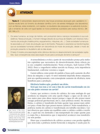 98 Termodinâmica
Ensino Médio
	 ATIVIDADE
A termodinâmica evolui a partir de necessidades postas pela indús-
tria capitalista que necessitava do desenvolvimento desta ciência pa-
ra seu completo estabelecimento. Nesta evolução, Sadi Carnot (1796-
1832), físico e engenheiro militar nascido na França, teria importância
fundamental, conforme veremos a seguir.	
Carnot utilizou como ponto de partida a busca pelo aumento da efici-
ência da máquina a vapor. O setor industrial dependia destas máquinas,
pois seu aperfeiçoamento, com conseqüente aumento de eficiência, traria
benefícios para a produção.
Eficiência lembra ação, produzir um efeito.
Será que isso tem a ver com o fato do carvão transformado em cin-
zas não poder retornar em carvão?
Carnot, que aceitava a teoria do calórico, fez uma analogia do que
acontecia na máquina com uma queda d’água: a água cai de uma al-
tura maior para uma altura menor porque a água do alto possui maior
energia potencial gravitacional, isto é, mais potência motriz. Da mesma
forma, o calórico é transferido da fonte quente (que possui mais calóri-
co) para a fonte fria (que possui menos calórico). Nesta transferência, a
potência motriz do calórico é transformada em trabalho mecânico. Car-
not observou que existia um equilíbrio entre o calórico cedido e recebi-
do, o qual não era destruído e sim transportado do corpo quente para
o corpo frio e demonstrou que é impossível acontecer essa transferên-
cia sem perdas.
Dizer que a transferência de calórico acontece com perdas significa
que nem toda a potência motriz fornecida à máquina é usada para fa-
Texto 2: O extraordinário desenvolvimento das forças produtivas alcançado pelo capitalismo in-
dustrial resulta tanto do fomento da atividade científica como da estreita interligação dos laboratórios
com as fábricas, estas recebendo, com rapidez, os resultados das pesquisas e os aplicando à produ-
ção e enviando de volta com igual rapidez os novos problemas suscitados pelo avanço técnico. (SIN-
GER, 1996, p. 21)
1.	 Os seres humanos, ao longo da história, vem produzindo bens e serviços necessários à sua sub-
sistência. Nessa produção, o homem interage através da sua força de trabalho com diversos instru-
mentos de produção (matéria prima, equipamentos, máquinas, etc...). Cada sociedade humana es-
tá associada a um modo de produção que é dominante. Pesquise e caracterize as transformações
que as sociedades humanas sofreram em decorrência do modo de produção, desde o modo de
produção presente no feudalismo até os dias atuais.
2.	 O texto 2 mostra uma associação entre ciência e técnica no desenvolvimento da sociedade capita-
lista. Que conseqüências essa associação trouxe para a produção de bens e serviços?
Sadi Carnot (1796-1832).
Propôs uma teoria para explicar
o funcionamento das máquinas
térmicas no seu livro Reflexões
potência motriz do fogo. Fonte:
http://br.geocities.com/saladefi-
sica9/biografias/carnot.htm

 