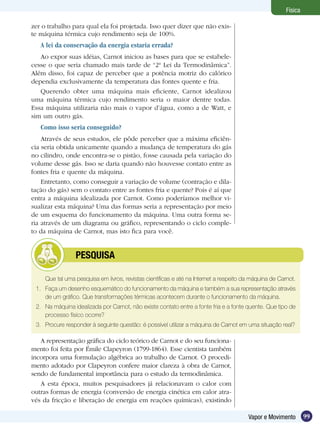 99Vapor e Movimento
Física
zer o trabalho para qual ela foi projetada. Isso quer dizer que não exis-
te máquina térmica cujo rendimento seja de 100%.
A lei da conservação da energia estaria errada?
Ao expor suas idéias, Carnot iniciou as bases para que se estabele-
cesse o que seria chamado mais tarde de “2ª Lei da Termodinâmica”.
Além disso, foi capaz de perceber que a potência motriz do calórico
dependia exclusivamente da temperatura das fontes quente e fria.
Querendo obter uma máquina mais eficiente, Carnot idealizou
uma máquina térmica cujo rendimento seria o maior dentre todas.
Essa máquina utilizaria não mais o vapor d’água, como a de Watt, e
sim um outro gás.
Como isso seria conseguido? 	
Através de seus estudos, ele pôde perceber que a máxima eficiên-
cia seria obtida unicamente quando a mudança de temperatura do gás
no cilindro, onde encontra-se o pistão, fosse causada pela variação do
volume desse gás. Isso se daria quando não houvesse contato entre as
fontes fria e quente da máquina.
Entretanto, como conseguir a variação de volume (contração e dila-
tação do gás) sem o contato entre as fontes fria e quente? Pois é aí que
entra a máquina idealizada por Carnot. Como poderíamos melhor vi-
sualizar esta máquina? Uma das formas seria a representação por meio
de um esquema do funcionamento da máquina. Uma outra forma se-
ria através de um diagrama ou gráfico, representando o ciclo comple-
to da máquina de Carnot, mas isto fica para você.
Que tal uma pesquisa em livros, revistas científicas e até na Internet a respeito da máquina de Carnot.
1.	 Faça um desenho esquemático do funcionamento da máquina e também a sua representação através
de um gráfico. Que transformações térmicas acontecem durante o funcionamento da máquina.
2.	 Na máquina idealizada por Carnot, não existe contato entre a fonte fria e a fonte quente. Que tipo de
processo físico ocorre?
3.	 Procure responder à seguinte questão: é possível utilizar a máquina de Carnot em uma situação real?
	 PESQUISA
A representação gráfica do ciclo teórico de Carnot e do seu funciona-
mento foi feita por Émile Clapeyron (1799-1864). Esse cientista também
incorpora uma formulação algébrica ao trabalho de Carnot. O procedi-
mento adotado por Clapeyron confere maior clareza à obra de Carnot,
sendo de fundamental importância para o estudo da termodinâmica.
A esta época, muitos pesquisadores já relacionavam o calor com
outras formas de energia (conversão de energia cinética em calor atra-
vés da fricção e liberação de energia em reações químicas), existindo
 