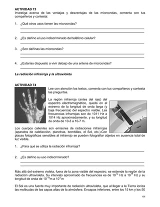 105
ACTIVIDAD 73
Investiga acerca de las ventajas y desventajas de las microondas, comenta con tus
compañeros y contesta:
1. ¿Qué otros usos tienen las microondas?
_______________________________________________________________________
_______________________________________________________________________
2. ¿Es dañino el uso indiscriminado del teléfono celular?
_______________________________________________________________________
3. ¿Son dañinas las microondas?
_______________________________________________________________________
_______________________________________________________________________
4. ¿Estarías dispuesto a vivir debajo de una antena de microondas?
_______________________________________________________________________
La radiación infrarroja y la ultravioleta
ACTIVIDAD 74
Lee con atención los textos, comenta con tus compañeros y contesta
las preguntas.
La región infrarroja (antes del rojo) del
espectro electromagnético, queda en el
extremo de la longitud de onda larga (y
baja frecuencia) del espectro visible. Las
frecuencias infrarrojas son de 1011 Hz a
1014 Hz aproximadamente, y su longitud
de onda de 10-3 a 10-7 m.
Los cuerpos calientes son emisores de radiaciones infrarrojas
(aparatos de calefacción, planchas, bombillas, el Sol, etc.).Con
placas fotográficas sensibles al infrarrojo se pueden fotografiar objetos en ausencia total de
luz visible.
1. ¿Para qué se utiliza la radiación infrarroja?
_______________________________________________________________________
2. ¿Es dañino su uso indiscriminado?
_______________________________________________________________________
_______________________________________________________________________
Más allá del extremo violeta, fuera de la zona visible del espectro, se extiende la región de la
radiación ultravioleta. Su intervalo aproximado de frecuencias es de 1014
Hz a 1017
Hz y su
longitud de onda de 10-10
m a 10-7
m
El Sol es una fuente muy importante de radiación ultravioleta, que al llegar a la Tierra ioniza
las moléculas de las capas altas de la atmósfera. Encapas inferiores, entre los 15 km y los 50
 