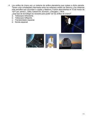 119
4. Los anillos de Urano son un sistema de anillos planetarios que rodean a dicho planeta.
Tienen un|a complejidad intermedia entre los extensos anillos de Saturno y los sistemas
más sencillos que circundan a Júpiter y Neptuno. Fueron descubiertos el 10 de marzo de
1977 por James L. Elliot, Edward W. Dunham, y Douglas J. Mink.
¿Qué tipo de tecnología se necesitó para poder ver los anillos de Urano?
a. Telescopio refractante.
b. Telescopio reflejante.
c. Transbordador espacial.
d. Sonda espacial.
 
