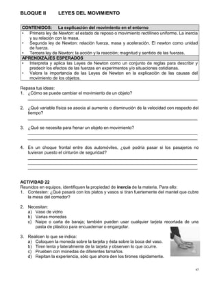 47
BLOQUE II LEYES DEL MOVIMIENTO
Repasa tus ideas:
1. ¿Cómo se puede cambiar el movimiento de un objeto?
_______________________________________________________________________
2. ¿Qué variable física se asocia al aumento o disminución de la velocidad con respecto del
tiempo?
_______________________________________________________________________
3. ¿Qué se necesita para frenar un objeto en movimiento?
_______________________________________________________________________
_______________________________________________________________________
4. En un choque frontal entre dos automóviles, ¿qué podría pasar si los pasajeros no
tuvieran puesto el cinturón de seguridad?
_______________________________________________________________________
_______________________________________________________________________
_______________________________________________________________________
ACTIVIDAD 22
Reunidos en equipos, identifiquen la propiedad de inercia de la materia. Para ello:
1. Contesten: ¿Qué pasará con los platos y vasos si tiran fuertemente del mantel que cubre
la mesa del comedor?
2. Necesitan:
a) Vaso de vidrio
b) Varias monedas
c) Naipe o carta de baraja; también pueden usar cualquier tarjeta recortada de una
pasta de plástico para encuadernar o engargolar.
3. Realicen lo que se indica:
a) Coloquen la moneda sobre la tarjeta y ésta sobre la boca del vaso.
b) Tiren lenta y lateralmente de la tarjeta y observen lo que ocurre.
c) Prueben con monedas de diferentes tamaños.
d) Repitan la experiencia, sólo que ahora den los tirones rápidamente.
CONTENIDOS: La explicación del movimiento en el entorno
• Primera ley de Newton: el estado de reposo o movimiento rectilíneo uniforme. La inercia
y su relación con la masa.
• Segunda ley de Newton: relación fuerza, masa y aceleración. El newton como unidad
de fuerza.
• Tercera ley de Newton: la acción y la reacción; magnitud y sentido de las fuerzas.
APRENDIZAJES ESPERADOS
• Interpreta y aplica las Leyes de Newton como un conjunto de reglas para describir y
predecir los efectos de las fuerzas en experimentos y/o situaciones cotidianas.
• Valora la importancia de las Leyes de Newton en la explicación de las causas del
movimiento de los objetos.
 