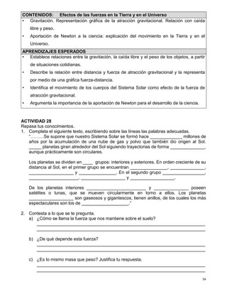 54
ACTIVIDAD 28
Repasa tus conocimientos.
1. Completa el siguiente texto, escribiendo sobre las líneas las palabras adecuadas.
“………Se supone que nuestro Sistema Solar se formó hace _____________ millones de
años por la acumulación de una nube de gas y polvo que también dio origen al Sol.
_____ planetas giran alrededor del Sol siguiendo trayectorias de forma ______________,
aunque prácticamente son circulares.
Los planetas se dividen en ____ grupos: interiores y exteriores. En orden creciente de su
distancia al Sol, en el primer grupo se encuentran _______________, ______________,
__________________ y _______________. En el segundo grupo _________________,
____________________, __________________ y __________________.
De los planetas interiores ________________________ y ______________ poseen
satélites o lunas, que se mueven circularmente en torno a ellos. Los planetas
__________________ son gaseosos y gigantescos, tienen anillos, de los cuales los más
espectaculares son los de ___________________.”
2. Contesta a lo que se te pregunta.
a) ¿Cómo se llama la fuerza que nos mantiene sobre el suelo?
____________________________________________________________________
____________________________________________________________________
b) ¿De qué depende esta fuerza?
____________________________________________________________________
____________________________________________________________________
c) ¿Es lo mismo masa que peso? Justifica tu respuesta.
____________________________________________________________________
____________________________________________________________________
CONTENIDOS: Efectos de las fuerzas en la Tierra y en el Universo
• Gravitación. Representación gráfica de la atracción gravitacional. Relación con caída
libre y peso.
• Aportación de Newton a la ciencia: explicación del movimiento en la Tierra y en el
Universo.
APRENDIZAJES ESPERADOS
• Establece relaciones entre la gravitación, la caída libre y el peso de los objetos, a partir
de situaciones cotidianas.
• Describe la relación entre distancia y fuerza de atracción gravitacional y la representa
por medio de una gráfica fuerza-distancia.
• Identifica el movimiento de los cuerpos del Sistema Solar como efecto de la fuerza de
atracción gravitacional.
• Argumenta la importancia de la aportación de Newton para el desarrollo de la ciencia.
 