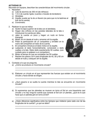 55
ACTIVIDAD 29
Reunidos en equipos, describan las características del movimiento circular.
1. Necesitan:
a) Lata de aluminio de 355 ml (de refresco)
b) 1.5 m de cuerda rígida; (cuerda o mecate de tendedero)
c) Abrelatas
d) Argolla; puede ser la de un llavero (es para que no te lastimes al
tirar de la cuerda)
e) Cronómetro
2. Realicen lo que se indica:
a) Quiten la tapa superior de la lata con el abrelatas.
b) Hagan dos orificios en las paredes laterales de la lata e
introduzcan la cuerda por ellos.
c) Jalen la cuerda un poco y hagan un nudo en forma
triangular
d) Midan 30 cm desde el nudo y amarren ahí la argolla.
e) Pidan la participación de un compañero y enrollen en la
mano del compañero el resto de la cuerda.
f) El compañero introduce el dedo índice en la argolla.
g) Ladeando el dedo horizontalmente, comenzará a darle
vueltas a la lata. Debe darle exactamente 50 vueltas. (con
cuidado para no golpear a un compañero)
h) Midan el tiempo en que se completan las 50 vueltas.
i) Repitan los pasos d al h para longitudes de 45, 50 y 60 cm
desde el nudo y coloquen ahí la argolla.
3. Contesta a lo que se pregunta.
a) ¿Cómo se produce un movimiento circular?
____________________________________________________________________
____________________________________________________________________
b) Elaboren un círculo en el que representen las fuerzas que existen en el movimiento
circular y hacia dónde se dirigen.
____________________________________________________________________
c) ¿Qué pasaría si se suelta la cuerda mientras la lata se encuentra en movimiento
circular?
____________________________________________________________________
d) Si suponemos que los planetas se mueven en torno al Sol en una trayectoria casi
circular y no hay ninguna cuerda que conecte al Sol con un planeta, ¿qué es lo que
hace que un planeta gire en torno al Sol?
____________________________________________________________________
____________________________________________________________________
e) ¿Hubo diferencia significativa entre los tiempos que midieron para cada una de las
longitudes de la cuerda? ¿a qué se debe?
____________________________________________________________________
____________________________________________________________________
 
