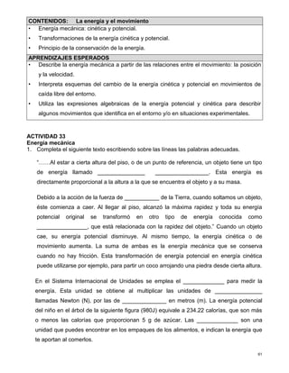 61
ACTIVIDAD 33
Energía mecánica
1. Completa el siguiente texto escribiendo sobre las líneas las palabras adecuadas.
“……Al estar a cierta altura del piso, o de un punto de referencia, un objeto tiene un tipo
de energía llamado _______________ _________________. Esta energía es
directamente proporcional a la altura a la que se encuentra el objeto y a su masa.
Debido a la acción de la fuerza de ___________ de la Tierra, cuando soltamos un objeto,
éste comienza a caer. Al llegar al piso, alcanzó la máxima rapidez y toda su energía
potencial original se transformó en otro tipo de energía conocida como
________________, que está relacionada con la rapidez del objeto.” Cuando un objeto
cae, su energía potencial disminuye. Al mismo tiempo, la energía cinética o de
movimiento aumenta. La suma de ambas es la energía mecánica que se conserva
cuando no hay fricción. Esta transformación de energía potencial en energía cinética
puede utilizarse por ejemplo, para partir un coco arrojando una piedra desde cierta altura.
En el Sistema Internacional de Unidades se emplea el _____________ para medir la
energía. Esta unidad se obtiene al multiplicar las unidades de _______________
llamadas Newton (N), por las de ______________ en metros (m). La energía potencial
del niño en el árbol de la siguiente figura (980J) equivale a 234.22 calorías, que son más
o menos las calorías que proporcionan 5 g de azúcar. Las _____________ son una
unidad que puedes encontrar en los empaques de los alimentos, e indican la energía que
te aportan al comerlos.
CONTENIDOS: La energía y el movimiento
• Energía mecánica: cinética y potencial.
• Transformaciones de la energía cinética y potencial.
• Principio de la conservación de la energía.
APRENDIZAJES ESPERADOS
• Describe la energía mecánica a partir de las relaciones entre el movimiento: la posición
y la velocidad.
• Interpreta esquemas del cambio de la energía cinética y potencial en movimientos de
caída libre del entorno.
• Utiliza las expresiones algebraicas de la energía potencial y cinética para describir
algunos movimientos que identifica en el entorno y/o en situaciones experimentales.
 