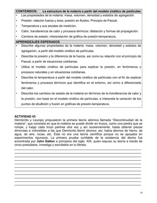 75
ACTIVIDAD 43
Demócrito y Leucipo propusieron la primera teoría atómica llamada “Discontinuidad de la
materia”, que consistía en que la materia se puede dividir en trozos, como una piedra que se
rompe, y luego cada trozo partirse otra vez y así sucesivamente, hasta obtener piezas
diminutas e indivisibles a las que Demócrito llamó átomos; así, había átomos de hierro, de
agua, de aire, rocas, etc. Ésta no era una teoría científica porque no se apoyaba en
experimentos rigurosos. La primera prueba confiable de la existencia del átomo fue
encontrada por John Dalton a principios del siglo. XIX, quien expuso su teoría a través de
cinco postulados. Investiga y escríbelos en tu libreta.
__________________________________________________________________________
__________________________________________________________________________
__________________________________________________________________________
__________________________________________________________________________
__________________________________________________________________________
__________________________________________________________________________
__________________________________________________________________________
__________________________________________________________________________
__________________________________________________________________________
__________________________________________________________________________
__________________________________________________________________________
CONTENIDOS: La estructura de la materia a partir del modelo cinético de partículas
• Las propiedades de la materia: masa, volumen, densidad y estados de agregación.
• Presión: relación fuerza y área; presión en fluidos. Principio de Pascal.
• Temperatura y sus escalas de medición.
• Calor, transferencia de calor y procesos térmicos: dilatación y formas de propagación.
• Cambios de estado; interpretación de gráfica de presión-temperatura.
APRENDIZAJES ESPERADOS
• Describe algunas propiedades de la materia: masa, volumen, densidad y estados de
agregación, a partir del modelo cinético de partículas.
• Describe la presión y la diferencia de la fuerza, así como su relación con el principio de
Pascal, a partir de situaciones cotidianas.
• Utiliza el modelo cinético de partículas para explicar la presión, en fenómenos y
procesos naturales y en situaciones cotidianas.
• Describe la temperatura a partir del modelo cinético de partículas con el fin de explicar
fenómenos y procesos térmicos que identifica en el entorno, así como a diferenciarla
del calor.
• Describe los cambios de estado de la materia en términos de la transferencia de calor y
la presión, con base en el modelo cinético de partículas, e interpreta la variación de los
puntos de ebullición y fusión en gráficas de presión-temperatura.
 