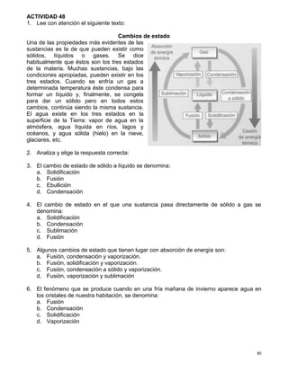 80
ACTIVIDAD 48
1. Lee con atención el siguiente texto:
Cambios de estado
Una de las propiedades más evidentes de las
sustancias es la de que pueden existir como
sólidos, líquidos o gases. Se dice
habitualmente que éstos son los tres estados
de la materia. Muchas sustancias, bajo las
condiciones apropiadas, pueden existir en los
tres estados. Cuando se enfría un gas a
determinada temperatura éste condensa para
formar un líquido y, finalmente, se congela
para dar un sólido pero en todos estos
cambios, continúa siendo la misma sustancia.
El agua existe en los tres estados en la
superficie de la Tierra: vapor de agua en la
atmósfera, agua líquida en ríos, lagos y
océanos, y agua sólida (hielo) en la nieve,
glaciares, etc.
2. Analiza y elige la respuesta correcta:
3. El cambio de estado de sólido a líquido se denomina:
a. Solidificación
b. Fusión
c. Ebullición
d. Condensación
4. El cambio de estado en el que una sustancia pasa directamente de sólido a gas se
denomina:
a. Solidificación
b. Condensación
c. Sublimación
d. Fusión
5. Algunos cambios de estado que tienen lugar con absorción de energía son:
a. Fusión, condensación y vaporización.
b. Fusión, solidificación y vaporización.
c. Fusión, condensación a sólido y vaporización.
d. Fusión, vaporización y sublimación
6. El fenómeno que se produce cuando en una fría mañana de invierno aparece agua en
los cristales de nuestra habitación, se denomina:
a. Fusión
b. Condensación
c. Solidificación
d. Vaporización
 