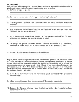 92
ACTIVIDAD 62
Después de una lectura reflexiva, comentada y documentada, resuelve los cuestionamientos
planteados y, concreta tu información organizándola como se sugiere:
1. Define la energía en general
_______________________________________________________________________
_______________________________________________________________________
2. De acuerdo a la respuesta anterior, ¿qué sería la energía eléctrica?
_______________________________________________________________________
3. Si la energía se transforma, ¿En qué otras formas se puede transformar la energía
eléctrica?
_______________________________________________________________________
4. Ante la necesidad de transportar o conducir la corriente eléctrica a la ciudad, ¿Qué clase
materiales conductores se necesitan?
_______________________________________________________________________
5. En tu hogar utilizas aparatos que generan calor circula la corriente electica por ellos,
¿Qué aparatos convierten la corriente eléctrica en calor?
_______________________________________________________________________
6. La energía se genera utilizando recursos naturales renovables y no renovables,
seguramente haz escuchado sobre las plantas hidroeléctricas, ¿Cómo funcionan?
_______________________________________________________________________
_______________________________________________________________________
7. Enumera algunas plantas hidroeléctricas de nuestro país
_______________________________________________________________________
_______________________________________________________________________
Hoy en día se admite sin lugar a dudas que el calentamiento global ha sido provocado por la
acción del hombre y si no se toman medidas urgentes para detener su incremento, provocará
graves consecuencias para la humanidad. La contaminación producida por la emisión de
determinados gases, que proviene sobre todo del uso de los combustibles fósiles son los
principales causantes de la lluvia ácida además de tener mucho que ver con la destrucción
de la capa de ozono, y se producen en su mayoría por la combustión de carbón y petróleo en
las centrales térmicas y refinerías.
8. Si los daños al medio ambiente son irreversibles, ¿Cuál es el combustible que usa la
central nuclear?
_______________________________________________________________________
9. ¿Este combustible causa daño al entorno natural? Expresa tus argumentos
_______________________________________________________________________
_______________________________________________________________________
10. Después de reflexionar la lectura y dejar libre tu imaginación, ¿Qué riesgos tiene el uso
de centrales nucleares?
_______________________________________________________________________
_______________________________________________________________________
 