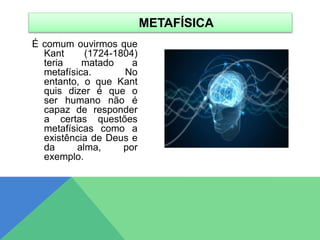 É comum ouvirmos que
Kant (1724-1804)
teria matado a
metafísica. No
entanto, o que Kant
quis dizer é que o
ser humano não é
capaz de responder
a certas questões
metafísicas como a
existência de Deus e
da alma, por
exemplo.
METAFÍSICA
 