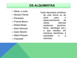 → Maria, a Judia
→ Nicolau Flamel
→ Paracelso
→ Francis Bacon
→ Robert Boyle
→ Saint Germain
→ Isaac Newton
→ Albert Poisson
→ Fulcanelli
Cada alquimista contribuiu
de uma forma ou de
outra para o
desenvolvimento de
várias ciências
modernas (química,
física, astrologia etc.),
o que resultou em
inúmeros benefícios à
sociedade e à
natureza,
OS ALQUIMISTAS
 
