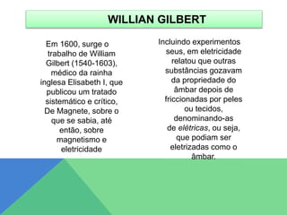 Em 1600, surge o
trabalho de William
Gilbert (1540-1603),
médico da rainha
inglesa Elisabeth I, que
publicou um tratado
sistemático e crítico,
De Magnete, sobre o
que se sabia, até
então, sobre
magnetismo e
eletricidade
Incluindo experimentos
seus, em eletricidade
relatou que outras
substâncias gozavam
da propriedade do
âmbar depois de
friccionadas por peles
ou tecidos,
denominando-as
de elétricas, ou seja,
que podiam ser
eletrizadas como o
âmbar.
WILLIAN GILBERT
 