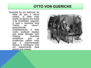 Guericke foi um defensor da
idéia de que o vácuo
existia. ,A idéia mais
aceita na época era ainda
a de Aristóteles, segundo
a qual a natureza teria
"horror ao vácuo",
preenchendo
imediatamente, a todo
custo, qualquer espaço
que fosse deixado sem
matéria. Guericke
acreditava que as
evidências valiam mais
que a argumentação
teórica e conseguiu criar
um experimento para
provar sua crença.
OTTO VON GUERICKE
 