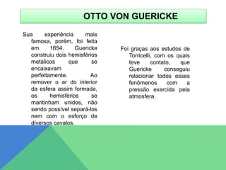 Sua experiência mais
famosa, porém, foi feita
em 1654. Guericke
construiu dois hemisférios
metálicos que se
encaixavam
perfeitamente. Ao
remover o ar do interior
da esfera assim formada,
os hemisférios se
mantinham unidos, não
sendo possível separá-los
nem com o esforço de
diversos cavalos.
Foi graças aos estudos de
Torricelli, com os quais
teve contato, que
Guericke conseguiu
relacionar todos esses
fenômenos com a
pressão exercida pela
atmosfera.
OTTO VON GUERICKE
 