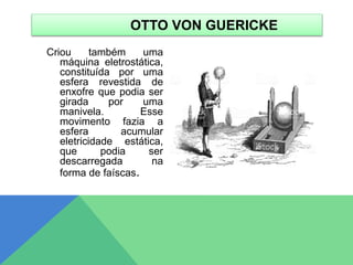 Criou também uma
máquina eletrostática,
constituída por uma
esfera revestida de
enxofre que podia ser
girada por uma
manivela. Esse
movimento fazia a
esfera acumular
eletricidade estática,
que podia ser
descarregada na
forma de faíscas.
OTTO VON GUERICKE
 