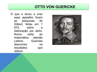 O que o levou a criar
esse aparelho foram
as pesquisas de
Gilbert, feitas em 1
672, sobre a
eletrização por atrito.
Numa carta ao
matemático alemão
Leibniz, Guericke
descreveu os
resultados que
obteve.
OTTO VON GUERICKE
 
